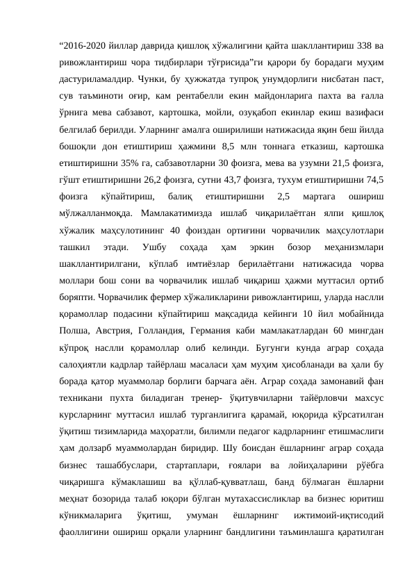 “2016-2020 йиллар даврида қишлоқ хўжалигини қайта шакллантириш 338 ва
ривожлантириш чора тидбирлари тўғрисида”ги қарори бу борадаги муҳим
дастуриламалдир. Чунки, бу ҳужжатда тупроқ унумдорлиги нисбатан паст,
сув  таъминоти  оғир,  кам  рентабелли  екин  майдонларига  пахта  ва  ғалла
ўрнига мева сабзавот, картошка, мойли, озуқабоп екинлар екиш вазифаси
белгилаб берилди. Уларнинг амалга оширилиши натижасида яқин беш йилда
бошоқли  дон  етиштириш  ҳажмини  8,5  млн  тоннага  етказиш,  картошка
етиштиришни 35% га, сабзавотларни 30 фоизга, мева ва узумни 21,5 фоизга,
гўшт етиштиришни 26,2 фоизга, сутни 43,7 фоизга, тухум етиштиришни 74,5
фоизга  кўпайтириш,  балиқ  етиштиришни  2,5  мартага  ошириш
мўлжалланмоқда.  Мамлакатимизда  ишлаб  чиқарилаётган  ялпи  қишлоқ
хўжалик  маҳсулотининг  40  фоиздан  ортиғини  чорвачилик  маҳсулотлари
ташкил  этади.  Ушбу  соҳада  ҳам  эркин  бозор  меҳанизмлари
шакллантирилгани,  кўплаб  имтиёзлар  берилаётгани  натижасида  чорва
моллари бош сони ва чорвачилик ишлаб чиқариш ҳажми муттасил ортиб
боряпти. Чорвачилик фермер хўжаликларини ривожлантириш, уларда наслли
қорамоллар  подасини  кўпайтириш  мақсадида  кейинги  10  йил  мобайнида
Полша, Австрия,  Голландия,  Германия  каби  мамлакатлардан  60  мингдан
кўпроқ  наслли  қорамоллар  олиб  келинди.  Бугунги  кунда  аграр  соҳада
салоҳиятли кадрлар тайёрлаш масаласи ҳам муҳим ҳисобланади ва ҳали бу
борада қатор муаммолар борлиги барчага аён. Аграр соҳада замонавий фан
техникани  пухта  биладиган  тренер-  ўқитувчиларни  тайёрловчи  махсус
курсларнинг муттасил ишлаб турганлигига қарамай, юқорида кўрсатилган
ўқитиш тизимларида маҳоратли, билимли педагог кадрларнинг етишмаслиги
ҳам долзарб муаммолардан биридир. Шу боисдан ёшларнинг аграр соҳада
бизнес  ташаббуслари,  стартаплари,  ғоялари  ва  лойиҳаларини  рўёбга
чиқаришга  кўмаклашиш  ва  қўллаб-қувватлаш,  банд  бўлмаган  ёшларни
меҳнат бозорида талаб юқори бўлган мутахассисликлар ва бизнес юритиш
кўникмаларига  ўқитиш,  умуман  ёшларнинг  ижтимоий-иқтисодий
фаоллигини ошириш орқали уларнинг бандлигини таъминлашга қаратилган

