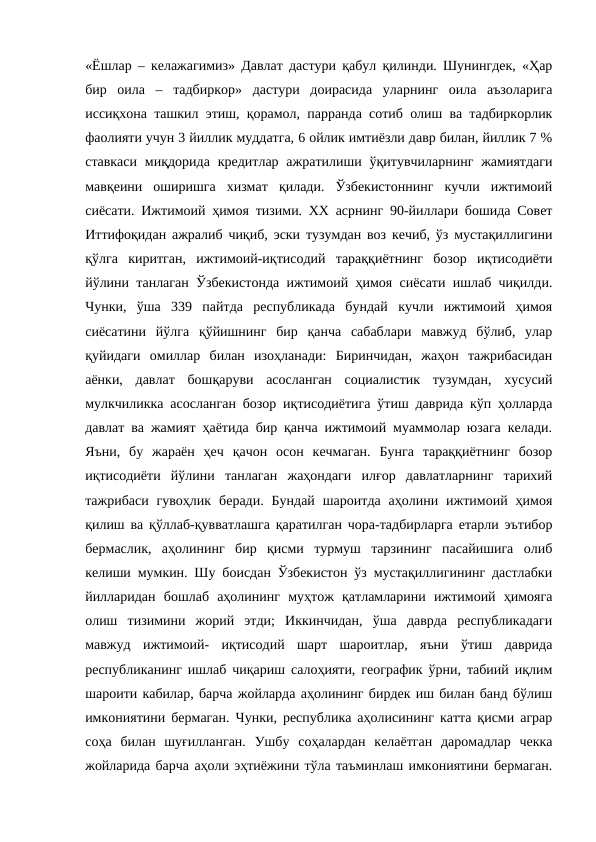 «Ёшлар – келажагимиз» Давлат дастури қабул қилинди. Шунингдек, «Ҳар
бир  оила  –  тадбиркор»  дастури  доирасида  уларнинг  оила  аъзоларига
иссиқхона ташкил этиш, қорамол, парранда сотиб олиш ва тадбиркорлик
фаолияти учун 3 йиллик муддатга, 6 ойлик имтиёзли давр билан, йиллик 7 %
ставкаси  миқдорида  кредитлар  ажратилиши ўқитувчиларнинг  жамиятдаги
мавқеини  оширишга  хизмат  қилади.  Ўзбекистоннинг  кучли  ижтимоий
сиёсати. Ижтимоий ҳимоя тизими. ХХ асрнинг 90-йиллари бошида Совет
Иттифоқидан ажралиб чиқиб, эски тузумдан воз кечиб, ўз мустақиллигини
қўлга  киритган,  ижтимоий-иқтисодий  тараққиётнинг  бозор  иқтисодиёти
йўлини танлаган Ўзбекистонда ижтимоий ҳимоя сиёсати ишлаб чиқилди.
Чунки,  ўша  339  пайтда  республикада  бундай  кучли  ижтимоий  ҳимоя
сиёсатини  йўлга  қўйишнинг  бир  қанча  сабаблари  мавжуд  бўлиб,  улар
қуйидаги  омиллар  билан  изоҳланади:  Биринчидан,  жаҳон  тажрибасидан
аёнки,  давлат  бошқаруви  асосланган  социалистик  тузумдан,  хусусий
мулкчиликка асосланган бозор иқтисодиётига ўтиш даврида кўп ҳолларда
давлат ва жамият ҳаётида бир қанча ижтимоий муаммолар юзага келади.
Яъни,  бу  жараён  ҳеч  қачон  осон  кечмаган.  Бунга  тараққиётнинг  бозор
иқтисодиёти  йўлини  танлаган  жаҳондаги  илғор  давлатларнинг  тарихий
тажрибаси  гувоҳлик  беради.  Бундай  шароитда  аҳолини  ижтимоий  ҳимоя
қилиш ва қўллаб-қувватлашга қаратилган чора-тадбирларга етарли эътибор
бермаслик,  аҳолининг  бир  қисми  турмуш  тарзининг  пасайишига  олиб
келиши мумкин. Шу боисдан Ўзбекистон ўз мустақиллигининг дастлабки
йилларидан  бошлаб  аҳолининг  муҳтож  қатламларини  ижтимоий  ҳимояга
олиш  тизимини  жорий  этди;  Иккинчидан,  ўша  даврда  республикадаги
мавжуд  ижтимоий-  иқтисодий  шарт  шароитлар,  яъни  ўтиш  даврида
республиканинг ишлаб чиқариш салоҳияти, географик ўрни, табиий иқлим
шароити кабилар, барча жойларда аҳолининг бирдек иш билан банд бўлиш
имкониятини бермаган. Чунки, республика аҳолисининг катта қисми аграр
соҳа  билан  шуғилланган.  Ушбу  соҳалардан  келаётган  даромадлар  чекка
жойларида барча аҳоли эҳтиёжини тўла таъминлаш имкониятини бермаган.
