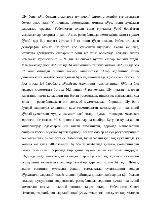 Шу боис, кўп болали оилаларда ижтимоий ҳимояга эҳтиёж туғилганлиги
бежиз  эмас  эди;  Учинчидан,  демографик  омилга  кўра,  яъни  дунёдаги
давлатлар  орасида  Ўзбекистон  аҳоли  сони  муттасил  ўсиб  бораётган
мамлакатлар қаторига киради. Яъни, республикада демографик вазият муҳим
бўлиб, ҳар бир оилага ўртача 4-5 та киши тўғри келади. Ўзбекистондаги
демографик  вазиятнинг  ўзига  хос  хусусияти  шундаки,  аҳоли,  айниқса,
меҳнатга  қобилиятли ёшларнинг сони тез ўсиб бормоқда. Бугунги  кунда
мамлакат  аҳолисининг  32  %  ни  30  ёшгача  бўлган  ёшлар  ташкил  этади.
Мамлакат аҳолиси 2020 йилда 34 млн кишини ташкил қилган, 2025 йилда эса
37  млн  кишидан  ошиши  тахмин  қилинмоқда.  Агар  аҳолининг  ўсиш
динамикасига эътибор қаратадиган бўлсак, мамлакатда аҳоли сони сўнгги 35
йил ичида 1,4 баробарга кўпайган. Аҳолининг тақсимланиши бўйича бир
квадрат километрга ўртача 56,1 киши тўғри келади. Шу нуқтаи назардан
қараганда ишчи кучларини иш билан таъминлаш, ишсизлик масаласини ҳал
этиш  —  республикадаги  энг  долзарб  муаммолардан  биридир.  Шу  боис
бундай  шароитда  аҳолининг  кам  таъминланган  қатламларини  ижтимоий
қўллаб-қувватлаш  муҳим  аҳамият касб этади. Бундан  ташқари, мамлакат
аҳолисининг салкам 60 % қишлоқ жойларида яшайди. Бугунги кунда айнан
қишлоқларда  одамларни  иш  билан  таъминлаш,  даромад  манбаларини
ошириш кескин муаммо бўлиб турибди. Бу муаммо ер ва сув ресурсларининг
чекланганлиги билан боғлиқ. Табиийки, бу масалани қишлоқ хўжалигида ўз
ҳолича ҳал қила 340 олмайди. Бу эса ўз навбатида қишлоқ аҳолисини иш
билан  таъминлаш  борасида  бир  қанча  муаммоларни  келтириб  чиқаради.
Юқорида қайд этилганидек, бундай шароитда қишлоқ аҳолиси ижтимоий
турмушини  яхшилашга  алоҳида  эътибор  қаратиш  лозим  бўлади.  Демак,
аҳоли  сонининг  муттасил  ўсиши,  мамлакатда  туғилишнинг  юқори
кўрсаткичи сақланиб қолаётганлиги (айниқса қишлоқ жойларида кўп болали
оилалар нуфузининг юқорилиги), республикада аҳолини кучли ижтимоий
ҳимоялаш  тизимини  жорий  этишни  тақоза  этади;  Ўзбекистон  Совет
Иттифоқи таркибидан ажралиб чиқиб ўз мустақиллигинип қўлга киритгандан
