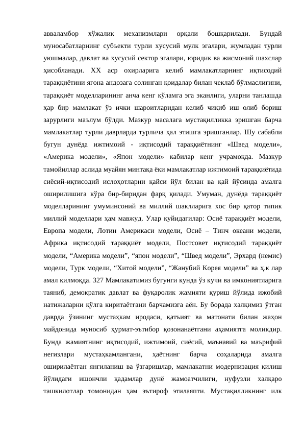 авваламбор  хўжалик  механизмлари  орқали  бошқарилади.  Бундай
муносабатларнинг субъекти турли хусусий мулк эгалари, жумладан турли
уюшмалар, давлат ва хусусий сектор эгалари, юридик ва жисмоний шахслар
ҳисобланади.  ХХ  аср  охирларига  келиб  мамлакатларнинг  иқтисодий
тараққиётини ягона андозага солинган қоидалар билан чеклаб бўлмаслигини,
тараққиёт моделларининг анча кенг кўламга эга эканлиги, уларни танлашда
ҳар бир  мамлакат  ўз  ички  шароитларидан  келиб чиқиб  иш  олиб  бориш
зарурлиги маълум бўлди. Мазкур масалага мустақилликка эришган барча
мамлакатлар турли даврларда турлича ҳал этишга эришганлар. Шу сабабли
бугун  дунёда  ижтимоий  -  иқтисодий  тараққиётнинг  «Швед  модели»,
«Америка  модели»,  «Япон  модели»  кабилар  кенг  учрамоқда.  Мазкур
тамойиллар аслида муайян минтақа ёки мамлакатлар ижтимоий тараққиётида
сиёсий-иқтисодий ислоҳотларни қайси йўл билан ва  қай йўсинда амалга
оширилишига кўра бир-биридан фарқ қилади. Умуман, дунёда тараққиёт
моделларининг умуминсоний ва миллий шаклларига хос бир қатор типик
миллий моделлари ҳам мавжуд. Улар қуйидагилар: Осиё тараққиёт модели,
Европа  модели,  Лотин  Америкаси  модели, Осиё  –  Тинч океани  модели,
Африка  иқтисодий  тараққиёт  модели,  Постсовет  иқтисодий  тараққиёт
модели, “Америка модели”, “япон модели”, “Швед модели”, Эрхард (немис)
модели, Турк модели, “Хитой модели”, “Жанубий Корея модели” ва ҳ.к лар
амал қилмоқда. 327 Мамлакатимиз бугунги кунда ўз кучи ва имкониятларига
таяниб, демократик давлат ва фуқаролик жамияти қуриш йўлида ижобий
натижаларни қўлга киритаётгани барчамизга аён. Бу борада халқимиз ўтган
даврда  ўзининг  мустаҳкам  иродаси,  қатъият  ва  матонати  билан  жаҳон
майдонида  муносиб  ҳурмат-эътибор  қозонанаётгани  аҳамиятга  моликдир.
Бунда жамиятнинг иқтисодий, ижтимоий, сиёсий, маънавий ва маърифий
негизлари  мустаҳкамлангани,  ҳаётнинг  барча  соҳаларида  амалга
оширилаётган янгиланиш ва ўзгаришлар, мамлакатни модернизация қилиш
йўлидаги  ишончли  қадамлар  дунё  жамоатчилиги,  нуфузли  халқаро
ташкилотлар  томонидан  ҳам  эътироф  этилаяпти.  Мустақилликнинг  илк
