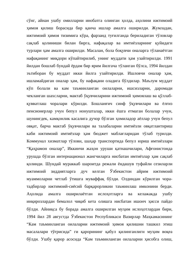 сўнг, айнан ушбу омилларни инобатга олинган ҳолда, аҳолини ижтимоий
ҳимоя  қилиш  борасида  бир  қанча  ишлар  амалга  оширилди.  Жумладан,
ижтимоий ҳимоя тизимига кўра, фарзанд туғилганда бериладиган тўловлар
сақлаб  қолиниши  билан  бирга,  нафақалар  ва  имтиёзларнинг  қуйидаги
турлари ҳам амалга оширилди. Масалан, бола боқувчи оналарга тўланаётган
нафақанинг миқдори кўпайтирилиб, унинг муддати ҳам узайтирилди. 1991
йилдан бошлаб бундай ёрдам бир ярим йилгача тўланган бўлса, 1994 йилдан
эътиборан  бу  муддат  икки  йилга  узайтирилди.  Ишловчи  оналар  ҳам,
ишламайдиган оналар ҳам, бу нафақани оладига бўлдилар. Маълум муддат
кўп  болали  ва  кам  таъминланган  оилаларни,  ишсизларни,  даромади
чекланган шахсларни, мактаб ўқувчиларини ижтимоий ҳимоялаш ва қўллаб-
қувватлаш  чоралари  кўрилди.  Бошланғич  синф  ўқувчилари  ва  ёлғиз
пенсионерлар учун бепул нонушталар, икки ёшга  етмаган болалар  учун,
шунингдек, камқонлик касалига дучор бўлган ҳомиладор аёллар учун бепул
овқат, барча мактаб ўқувчилари ва талабаларни имтиёзли овқатлантириш
каби  ижтимоий  имтиёзлар  ҳам  бюджет  маблағларидан  тўлаб  турилди.
Коммунал хизматлар тўлови, шаҳар транспортида бепул юриш имтиёзлари
“Қаҳрамон оналар”, Иккинчи жаҳон уруши қатнашчилари, Афғонистонда
урушда бўлган интернационал жангчиларга нисбатан имтиёзлар ҳам сақлаб
қолинди. Шундай мураккаб шароитда режали ёндашув туфайли сезиларли
ижтимоий  зиддиятларга  дуч  келган  Ўзбекистон  айрим  ижтимоий
муаммоларни  четлаб  ўтишга  муваффақ  бўлди.  Олдиндан  кўрилган  чора-
тадбирлар  ижтимоий-сиёсий  барқарорликни  таъминлаш  имконини  берди.
Аҳолида  амалга  оширилаётган  ислоҳотларга  ва  келажакда  ушбу
инқирозлардан бемалол чиқиб кета олишга нисбатан ишонч ҳисси пайдо
бўлди. Айниқса бу борада амалга оширилган муҳим ислоҳотлардан бири,
1994 йил 28 августда Ўзбекистон Республикаси Вазирлар Маҳкамасининг
“Кам  таъминланган  оилаларни  ижтимоий  ҳимоя  қилишни  ташкил  этиш
масалалари  тўғрисида”  ги  қарорининг  қабул  қилинганлиги  муҳим  воқеа
бўлди. Ушбу қарор асосида “Кам таъминланган оилаларни ҳисобга олиш,
