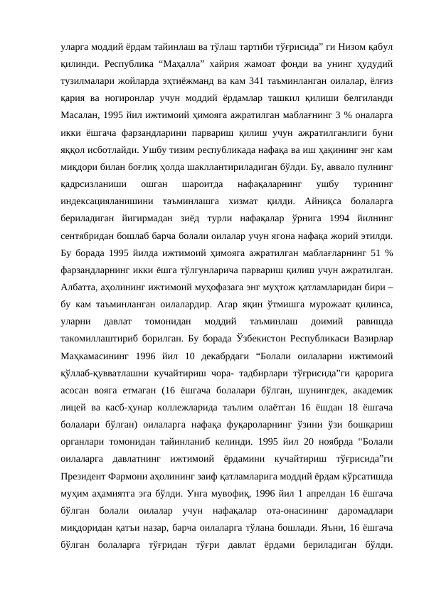 уларга моддий ёрдам тайинлаш ва тўлаш тартиби тўғрисида” ги Низом қабул
қилинди. Республика “Маҳалла” хайрия жамоат фонди ва унинг ҳудудий
тузилмалари жойларда эҳтиёжманд ва кам 341 таъминланган оилалар, ёлғиз
қария ва ногиронлар  учун  моддий ёрдамлар  ташкил қилиши белгиланди
Масалан, 1995 йил ижтимоий ҳимояга ажратилган маблағнинг 3 % оналарга
икки ёшгача фарзандларини парвариш қилиш учун ажратилганлиги буни
яққол исботлайди. Ушбу тизим республикада нафақа ва иш ҳақининг энг кам
миқдори билан боғлиқ ҳолда шакллантириладиган бўлди. Бу, аввало пулнинг
қадрсизланиши  ошган  шароитда  нафақаларнинг  ушбу  турининг
индексацияланишини  таъминлашга  хизмат  қилди.  Айниқса  болаларга
бериладиган  йигирмадан  зиёд  турли  нафақалар  ўрнига  1994  йилнинг
сентябридан бошлаб барча болали оилалар учун ягона нафақа жорий этилди.
Бу борада 1995 йилда ижтимоий ҳимояга ажратилган маблағларнинг 51 %
фарзандларнинг икки ёшга тўлгунларича парвариш қилиш учун ажратилган.
Албатта, аҳолининг ижтимоий муҳофазага энг муҳтож қатламларидан бири –
бу кам таъминланган оилалардир. Агар яқин ўтмишга мурожаат қилинса,
уларни  давлат  томонидан  моддий  таъминлаш  доимий  равишда
такомиллаштириб борилган. Бу борада Ўзбекистон Республикаси Вазирлар
Маҳкамасининг  1996  йил  10  декабрдаги  “Болали  оилаларни  ижтимоий
қўллаб-қувватлашни кучайтириш чора- тадбирлари тўғрисида”ги қарорига
асосан  вояга  етмаган  (16  ёшгача  болалари  бўлган,  шунингдек,  академик
лицей ва касб-ҳунар коллежларида таълим олаётган 16 ёшдан 18 ёшгача
болалари  бўлган)  оилаларга  нафақа  фуқароларнинг  ўзини  ўзи  бошқариш
органлари томонидан тайинланиб келинди. 1995 йил 20 ноябрда “Болали
оилаларга  давлатнинг  ижтимоий  ёрдамини  кучайтириш  тўғрисида”ги
Президент Фармони аҳолининг заиф қатламларига моддий ёрдам кўрсатишда
муҳим аҳамиятга эга бўлди. Унга мувофиқ, 1996 йил 1 апрелдан 16 ёшгача
бўлган  болали  оилалар  учун  нафақалар  ота-онасининг  даромадлари
миқдоридан қатъи назар, барча оилаларга тўлана бошлади. Яъни, 16 ёшгача
бўлган  болаларга  тўғридан  тўғри  давлат  ёрдами  бериладиган  бўлди.
