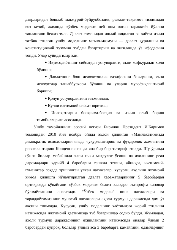 даврларидан бошлаб маъмурий-буйруқбозлик, режали-тақсимот тизимидан
воз  кечиб,  жаҳонда  «ўзбек  модели»  деб  ном  олган  тараққиёт  йўлини
танлангани бежиз эмас. Давлат томонидан ишлаб чиқилган ва ҳаётга изчил
татбиқ  этилган  ушбу  моделнинг  маъно-мазмуни  —  давлат  қурилиши  ва
конституциявий тузумни тубдан  ўзгартириш  ва янгилашда  ўз ифодасини
топди. Улар қуйидагилар эди: 
 Иқтисодиётнинг сиёсатдан устуворлиги, яъни мафкурадан холи
бўлиши; 
 Давлатнинг  бош  ислоҳотчилик  вазифасини  бажариши,  яъни
ислоҳотлар  ташаббускори  бўлиши  ва  уларни  мувофиқлаштириб
бориши;
 Қонун устуворлигини таъминлаш; 
 Кучли ижтимоий сиёсат юритиш; 
 
Ислоҳотларни  босқичма-босқич  ва  изчил  олиб  бориш
тамойилларига асосланди. 
Ушбу  тамойилнинг  асосий  негизи  Биринчи  Президент  И.Каримов
томонидан  2010  йил  ноябрь  ойида  эълон  қилинган  «Мамлакатимизда
демократик ислоҳотларни янада чуқурлаштириш ва фуқаролик жамиятини
ривожлантириш Концепцияси» да яна бир бор эътироф этилди. Шу ўринда
сўнги  йиллар  мобайнида  ялпи  ички  маҳсулот  ўсиши  ва  аҳолининг  реал
даромадлари  қарийб  4  баробарни  ташкил  этгани,  айниқса,  ижтимоий-
гуманитар соҳада эришилган улкан натижалар, хусусан, аҳолини жтимоий
ҳимоя  қилишга  йўналтирилган  давлат  харажатларининг  5  баробардан
ортиқроққа  кўпайгани  «ўзбек  модели»  бежиз  халқаро  эътирофга  сазовор
бўлмаётганини  англатади.  “Ўзбек  модели”  нинг  натижалари  ва
тараққиётимизнинг муносиб натижалари аҳоли турмуш даражасида ҳам ўз
аксини  топмоқда.  Хусусан,  ушбу  моделнинг  ҳаётимизга  жорий  этилиши
натижасида ижтимоий ҳаётимизда туб ўзгаришлар содир бўлди. Жумладан,
аҳоли  турмуш  даражасининг  яхшилангани  натижасида  оналар  ўлими  2
баробардан кўпроқ, болалар ўлими эса 3 баробарга камайгани, одамларнинг
