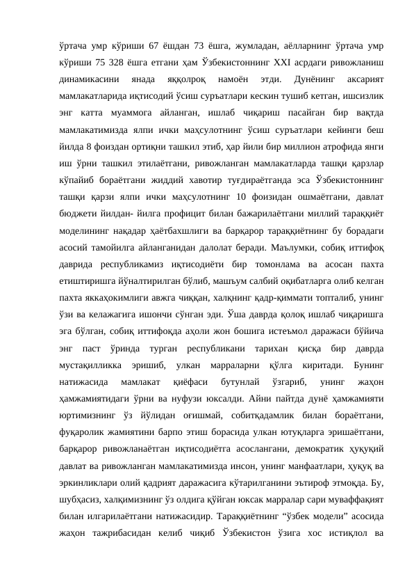 ўртача умр кўриши 67 ёшдан 73 ёшга, жумладан, аёлларнинг ўртача умр
кўриши 75 328 ёшга етгани ҳам Ўзбекистоннинг ХХI асрдаги ривожланиш
динамикасини  янада  яққолроқ  намоён  этди.  Дунёнинг  аксарият
мамлакатларида иқтисодий ўсиш суръатлари кескин тушиб кетган, ишсизлик
энг  катта  муаммога  айланган,  ишлаб  чиқариш  пасайган  бир  вақтда
мамлакатимизда  ялпи  ички  маҳсулотнинг  ўсиш  суръатлари  кейинги  беш
йилда 8 фоиздан ортиқни ташкил этиб, ҳар йили бир миллион атрофида янги
иш ўрни ташкил этилаётгани, ривожланган мамлакатларда ташқи қарзлар
кўпайиб  бораётгани  жиддий  хавотир  туғдираётганда  эса  Ўзбекистоннинг
ташқи  қарзи  ялпи  ички  маҳсулотнинг  10  фоизидан  ошмаётгани,  давлат
бюджети йилдан- йилга профицит билан бажарилаётгани миллий тараққиёт
моделининг нақадар ҳаётбахшлиги ва барқарор тараққиётнинг бу борадаги
асосий тамойилга айланганидан далолат беради. Маълумки, собиқ иттифоқ
даврида  республикамиз  иқтисодиёти  бир  томонлама  ва  асосан  пахта
етиштиришга йўналтирилган бўлиб, машъум салбий оқибатларга олиб келган
пахта яккаҳокимлиги авжга чиққан, халқнинг қадр-қиммати топталиб, унинг
ўзи ва келажагига ишончи сўнган эди. Ўша даврда қолоқ ишлаб чиқаришга
эга бўлган, собиқ иттифоқда аҳоли жон бошига истеъмол даражаси бўйича
энг  паст  ўринда  турган  республикани  тарихан  қисқа  бир  даврда
мустақилликка  эришиб,  улкан  марраларни  қўлга  киритади.  Бунинг
натижасида  мамлакат  қиёфаси  бутунлай  ўзгариб,  унинг  жаҳон
ҳамжамиятидаги ўрни ва нуфузи юксалди. Айни пайтда дунё ҳамжамияти
юртимизнинг  ўз  йўлидан  оғишмай,  собитқадамлик  билан  бораётгани,
фуқаролик жамиятини барпо этиш борасида улкан ютуқларга эришаётгани,
барқарор  ривожланаётган  иқтисодиётга  асослангани,  демократик  ҳуқуқий
давлат ва ривожланган мамлакатимизда инсон, унинг манфаатлари, ҳуқуқ ва
эркинликлари олий қадрият даражасига кўтарилганини эътироф этмоқда. Бу,
шубҳасиз, халқимизнинг ўз олдига қўйган юксак марралар сари муваффақият
билан илгарилаётгани натижасидир. Тараққиётнинг “ўзбек модели” асосида
жаҳон  тажрибасидан  келиб  чиқиб  Ўзбекистон  ўзига  хос  истиқлол  ва
