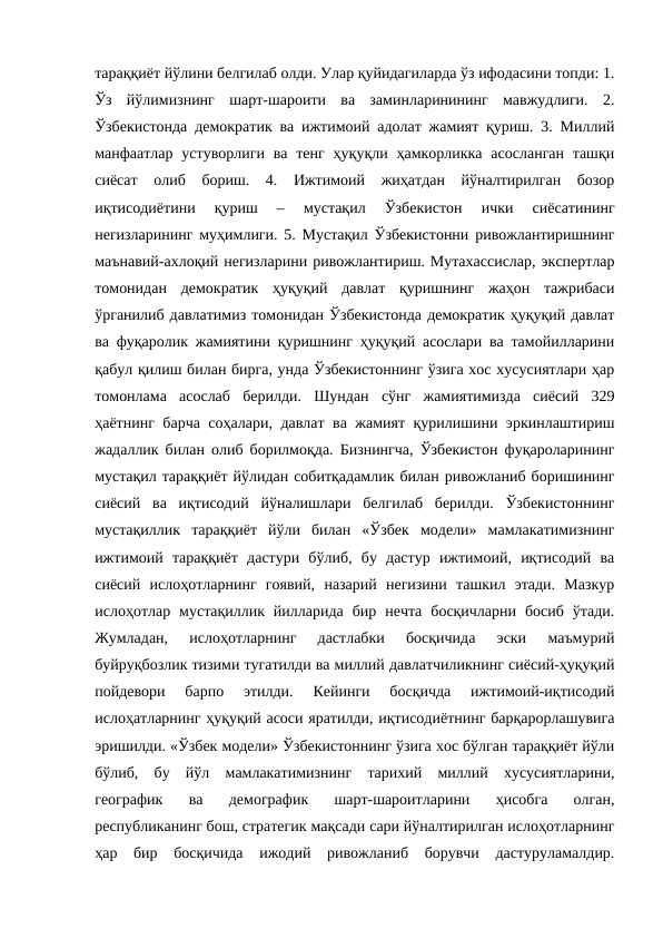 тараққиёт йўлини белгилаб олди. Улар қуйидагиларда ўз ифодасини топди: 1.
Ўз  йўлимизнинг  шарт-шароити  ва  заминларинининг  мавжудлиги.  2.
Ўзбекистонда демократик ва ижтимоий адолат жамият қуриш. 3. Миллий
манфаатлар  устуворлиги  ва  тенг  ҳуқуқли ҳамкорликка  асосланган  ташқи
сиёсат  олиб  бориш.  4.  Ижтимоий  жиҳатдан  йўналтирилган  бозор
иқтисодиётини  қуриш  –  мустақил  Ўзбекистон  ички  сиёсатининг
негизларининг муҳимлиги. 5. Мустақил Ўзбекистонни ривожлантиришнинг
маънавий-ахлоқий негизларини ривожлантириш. Мутахассислар, экспертлар
томонидан  демократик  ҳуқуқий  давлат  қуришнинг  жаҳон  тажрибаси
ўрганилиб давлатимиз томонидан Ўзбекистонда демократик ҳуқуқий давлат
ва фуқаролик жамиятини қуришнинг ҳуқуқий асослари ва тамойилларини
қабул қилиш билан бирга, унда Ўзбекистоннинг ўзига хос хусусиятлари ҳар
томонлама  асослаб  берилди.  Шундан  сўнг  жамиятимизда  сиёсий  329
ҳаётнинг барча соҳалари, давлат ва жамият қурилишини эркинлаштириш
жадаллик билан олиб борилмоқда. Бизнингча, Ўзбекистон фуқароларининг
мустақил тараққиёт йўлидан собитқадамлик билан ривожланиб боришининг
сиёсий  ва  иқтисодий  йўналишлари  белгилаб  берилди.  Ўзбекистоннинг
мустақиллик  тараққиёт  йўли  билан  «Ўзбек  модели»  мамлакатимизнинг
ижтимоий  тараққиёт  дастури  бўлиб,  бу  дастур  ижтимоий,  иқтисодий  ва
сиёсий  ислоҳотларнинг  гоявий,  назарий  негизини  ташкил  этади.  Мазкур
ислоҳотлар  мустақиллик  йилларида  бир  нечта  босқичларни  босиб  ўтади.
Жумладан,  ислоҳотларнинг  дастлабки  босқичида  эски  маъмурий
буйруқбозлик тизими тугатилди ва миллий давлатчиликнинг сиёсий-ҳуқуқий
пойдевори  барпо  этилди.  Кейинги  босқичда  ижтимоий-иқтисодий
ислоҳатларнинг ҳуқуқий асоси яратилди, иқтисодиётнинг барқарорлашувига
эришилди. «Ўзбек модели» Ўзбекистоннинг ўзига хос бўлган тараққиёт йўли
бўлиб,  бу  йўл  мамлакатимизнинг  тарихий  миллий  хусусиятларини,
географик  ва  демографик  шарт-шароитларини  ҳисобга  олган,
республиканинг бош, стратегик мақсади сари йўналтирилган ислоҳотларнинг
ҳар  бир  босқичида  ижодий  ривожланиб  борувчи  дастуруламалдир.
