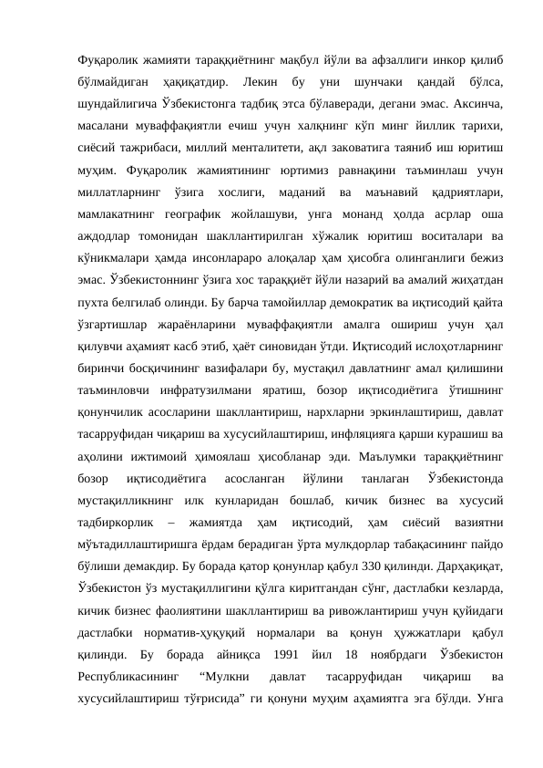 Фуқаролик жамияти тараққиётнинг мақбул йўли ва афзаллиги инкор қилиб
бўлмайдиган  ҳақиқатдир.  Лекин  бу  уни  шунчаки  қандай  бўлса,
шундайлигича Ўзбекистонга тадбиқ этса бўлаверади, дегани эмас. Аксинча,
масалани  муваффақиятли  ечиш  учун  халқнинг  кўп  минг  йиллик  тарихи,
сиёсий тажрибаси, миллий менталитети, ақл заковатига таяниб иш юритиш
муҳим.  Фуқаролик  жамиятининг  юртимиз  равнақини  таъминлаш  учун
миллатларнинг  ўзига  хослиги,  маданий  ва  маънавий  қадриятлари,
мамлакатнинг  географик  жойлашуви,  унга  монанд  ҳолда  асрлар  оша
аждодлар  томонидан  шакллантирилган  хўжалик  юритиш  воситалари  ва
кўникмалари ҳамда инсонлараро алоқалар ҳам ҳисобга олинганлиги бежиз
эмас. Ўзбекистоннинг ўзига хос тараққиёт йўли назарий ва амалий жиҳатдан
пухта белгилаб олинди. Бу барча тамойиллар демократик ва иқтисодий қайта
ўзгартишлар  жараёнларини  муваффақиятли  амалга  ошириш  учун  ҳал
қилувчи аҳамият касб этиб, ҳаёт синовидан ўтди. Иқтисодий ислоҳотларнинг
биринчи босқичининг вазифалари бу, мустақил давлатнинг амал қилишини
таъминловчи  инфратузилмани  яратиш,  бозор  иқтисодиётига  ўтишнинг
қонунчилик асосларини шакллантириш, нархларни эркинлаштириш, давлат
тасарруфидан чиқариш ва хусусийлаштириш, инфляцияга қарши курашиш ва
аҳолини  ижтимоий  ҳимоялаш  ҳисобланар  эди.  Маълумки  тараққиётнинг
бозор  иқтисодиётига  асосланган  йўлини  танлаган  Ўзбекистонда
мустақилликнинг  илк  кунларидан  бошлаб,  кичик  бизнес  ва  хусусий
тадбиркорлик  –  жамиятда  ҳам  иқтисодий,  ҳам  сиёсий  вазиятни
мўътадиллаштиришга ёрдам берадиган ўрта мулкдорлар табақасининг пайдо
бўлиши демакдир. Бу борада қатор қонунлар қабул 330 қилинди. Дарҳақиқат,
Ўзбекистон ўз мустақиллигини қўлга киритгандан сўнг, дастлабки кезларда,
кичик бизнес фаолиятини шакллантириш ва ривожлантириш учун қуйидаги
дастлабки  норматив-ҳуқуқий  нормалари  ва  қонун  ҳужжатлари  қабул
қилинди.  Бу  борада  айниқса  1991  йил  18  ноябрдаги  Ўзбекистон
Республикасининг  “Мулкни  давлат  тасарруфидан  чиқариш  ва
хусусийлаштириш тўғрисида” ги қонуни муҳим аҳамиятга эга бўлди. Унга
