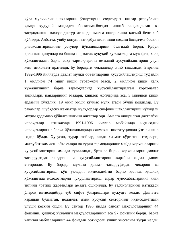 кўра  мулкчилик  шаклларини  ўзгартириш  соҳасидаги  ишлар  республика
ҳамда  ҳудудий  мақсадга  босқичма-босқич  ишлаб  чиқиладиган  ва
тасдиқланган махсус дастур асосида амалга оширилиши қатъий белгилаб
қўйилди. Албатта, ушбу қонуннинг қабул қилиниши соҳани босқичма-босқич
ривожлантиришнинг  устувор  йўналишларини  белгилаб  берди.  Қабул
қилинган қонунлар ва бошқа норматив-ҳуқуқий ҳужжатларга мувофиқ, халқ
хўжалигидаги  барча  соҳа тармоқларини оммавий хусусийлаштириш учун
кенг имконият яратилди, бу борадаги чеклашлар олиб ташланди. Биргина
1992-1996 йилларда давлат мулки объектларини хусусийлаштириш туфайли
1  миллион  74  минг  киши  турар-жой  эгаси,  2  миллион  киши  халқ
хўжалигининг  барча  тармоқларида  хусусийлаштирилган  корхоналар
акциялари, пайларининг эгалари, қишлоқ жойларида эса, 3 миллион киши
ёрдамчи хўжалик, 19 минг киши кўчмас мулк эгаси бўлиб қолдилар. Бу
рақамлар, шубҳасиз жамиятда мулкдорлар синфини шакллантириш йўлидаги
муҳим қадамлар қўйилганлигини англатар эди. Амалга оширилган дастлабки
ислоҳотлар  натижасида  1991-1996  йиллар  мобайнида  иқтисодий
ислоҳотларнинг барча йўналишларида салмоқли институционал ўзгаришлар
содир  бўлди.  Хусусан,  турар  жойлар,  савдо  хизмат  кўрсатиш  соҳалари,
матлубот жамияти объектлари ва турли тармоқларнинг майда корхоналарини
хусусийлаштириш амалда тугалланди, ўрта ва йирик корхоналарни давлат
тасарруфидан  чиқариш  ва  хусусийлаштириш  жараёни  жадал  давом
эттирилди.  Бу  борада  мулкни  давлат  тасарруфидан  чиқариш  ва
ҳусусийлаштириш,  кўп  укладли  иқтисодиётни  барпо  қилиш,  қишлоқ
хўжалигида  ислоҳотларни  чуқурлаштириш,  аграр  муносабатларнинг  янги
типини яратиш жараёнлари амалга оширилди. Бу тадбирларнинг натижаси
ўлароқ  иқтисодиётда  туб  сифат  ўзгаришлари  вужудга  келди.  Давлатга
қарашли  бўлмаган,  нодавлат,  яъни  хусусий  секторнинг  иқтисодиётдаги
улуши  кескин  ошди.  Бу  сектор  1995  йилда  саноат  маҳсулотларнинг  44
фоизини, қишлоқ хўжалиги маҳсулотларининг эса 97 фоизини берди. Барча
капитал маблағларнинг 44 фоиздан ортиқроғи унинг ҳиссасига тўғри келди.
