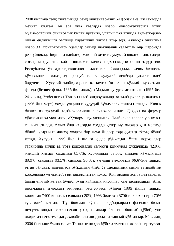 2000 йилгача халқ хўжалигида банд бўлганларнинг 64 фоизи ана шу секторда
меҳнат  қилган.  Бу  эса  ўша  кезларда  бозор  муносабатларига  ўтиш
муаммоларини синчковлик билан ўрганиб, уларни ҳал этишда эҳтиёткорлик
билан ёндашишга эътибор қаратишни тақоза этар эди. Айниқса эндигина
бозор 331 психологияси одамлар онгида шаклланиб келаётган бир шароитда
республикада биринчи навбатда маиший хизмат, умумий овқатланиш, савдо-
сотиқ,  маҳсулотни  қайта  ишловчи  кичик  корхоналарни  очиш  зарур  эди.
Республика  ўз  мустақиллигининг  дастлабки  йилларида,  кичик  бизнесга
кўмаклашиш  мақсадида  республика  ва  ҳудудий  миқёсда  фаолият  олиб
борувчи  –  Хусусий  тадбиркорлик  ва  кичик  бизнесни  қўллаб-  қувватлаш
фонди (Бизнес фонд, 1995 йил июль), «Мадад» суғурта агентлиги (1995 йил
26 июнь), Ўзбекистон Товар ишлаб чиқарувчилар ва тадбиркорлар палатаси
(1996 йил март) ҳамда уларнинг ҳудудий бўлимлари ташкил этилди. Кичик
бизнес  ва  хусусий  тадбиркорликнинг  ривожланишига  Деҳқон  ва  фермер
хўжаликлари уюшмаси, «Ҳунарманд» уюшмаси, Тадбиркор аёллар уюшмаси
ташкил этилди. Аммо ўша кезларда соҳада қатор муаммолар ҳам мавжуд
бўлиб, уларнинг мвжуд ҳолати бир неча йиллар тараққиётга тўсиқ бўлиб
келди.  Хусусан,  1999  йил  1  июнга  қадар  рўйхатдан  ўтган  корхоналар
таркибида кичик ва ўрта корхоналар салмоғи коммунал хўжаликда 42,9%,
маиший  хизмат  соҳасида  85,0%,  қурилишда  89,3%,  қишлоқ  хўжалигида
89,9%, саноатда 93,5%, савдода 95,3%, умумий тижоратда 96,6%ни ташкил
этган бўлсада, амалда эса рўйхатдан ўтиб, ўз фаолиятини давом эттираётган
корхоналар улуши 20% ни ташкил этган холос. Қолганлари эса турли сабалар
билан ёпилиб кетган бўлиб, буни қуйидаги мисоллар ҳам тасдиқлайди. Агар
рақамларга  мурожаат  қилинса,  республика  бўйича  1996  йилда  ташкил
қилинган 7400 кичик корхонадан 20%, 1998 йили эса 3700 та корхонадан 70%
тугатилиб  кетган.  Шу  боисдан  кўпгина  тадбиркорлар  фаолият  билан
шуғулланишдан  секин-секин  узоқлашганлар  ёки  иш  бошлаб  қўйиб,  уни
охиригача етказмасдан, жавобгарликни давлатга ташлаб қўйганлар. Масалан,
2000 йилнинг ўзида фақат Тошкент шаҳар бўйича тугатиш жараёнида турган
