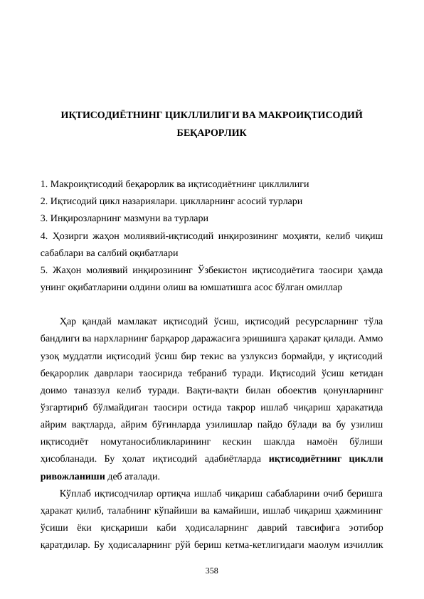 ИҚТИСОДИЁТНИНГ ЦИКЛЛИЛИГИ ВА МАКРОИҚТИСОДИЙ
БЕҚАРОРЛИК
1. Макроиқтисодий беқарорлик ва иқтисодиётнинг цикллилиги
2. Иқтисодий цикл назариялари. циклларнинг асосий турлари 
3. Инқирозларнинг мазмуни ва турлари
4. Ҳозирги жаҳон молиявий-иқтисодий инқирозининг моҳияти, келиб чиқиш
сабаблари ва салбий оқибатлари
5. Жаҳон молиявий инқирозининг Ўзбекистон иқтисодиётига таoсири ҳамда
унинг оқибатларини олдини олиш ва юмшатишга асос бўлган омиллар
Ҳар  қандай  мамлакат  иқтисодий  ўсиш,  иқтисодий  ресурсларнинг  тўла
бандлиги ва нархларнинг барқарор даражасига эришишга ҳаракат қилади. Аммо
узоқ муддатли иқтисодий ўсиш бир текис ва узлуксиз бормайди, у иқтисодий
беқарорлик  даврлари  таoсирида  тебраниб туради. Иқтисодий ўсиш  кетидан
доимо  таназзул  келиб  туради.  Вақти-вақти  билан  обoектив  қонунларнинг
ўзгартириб бўлмайдиган таoсири остида такрор ишлаб чиқариш ҳаракатида
айрим вақтларда, айрим бўғинларда  узилишлар пайдо бўлади ва бу узилиш
иқтисодиёт  номутаносибликларининг  кескин  шаклда  намоён  бўлиши
ҳисобланади.  Бу  ҳолат  иқтисодий  адабиётларда  иқтисодиётнинг  циклли
ривожланиши деб аталади. 
Кўплаб иқтисодчилар ортиқча ишлаб чиқариш сабабларини очиб беришга
ҳаракат қилиб, талабнинг кўпайиши ва камайиши, ишлаб чиқариш ҳажмининг
ўсиши  ёки  қисқариши  каби  ҳодисаларнинг  даврий  тавсифига  эoтибор
қаратдилар. Бу ҳодисаларнинг рўй бериш кетма-кетлигидаги маoлум изчиллик
358
