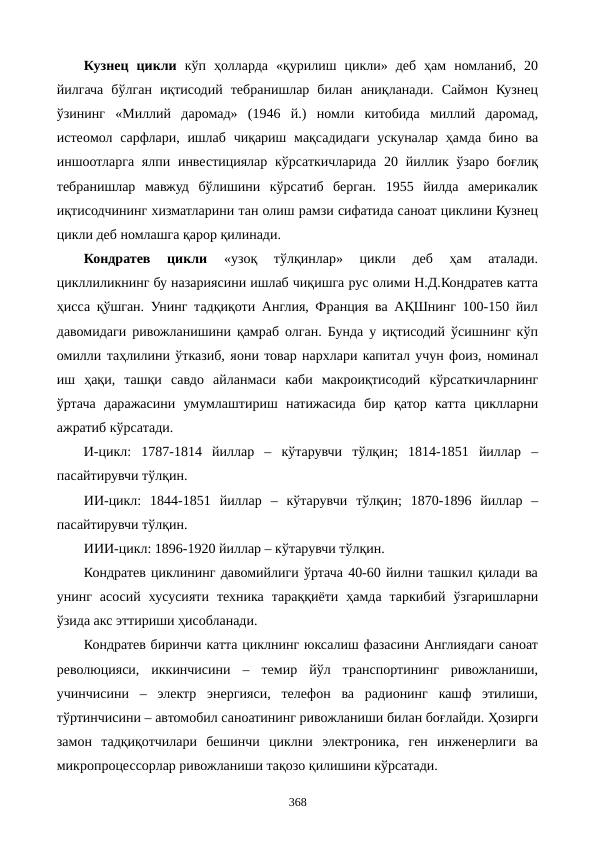 Кузнец  цикли кўп  ҳолларда  «қурилиш  цикли»  деб  ҳам  номланиб,  20
йилгача  бўлган  иқтисодий  тебранишлар  билан  аниқланади.  Саймон  Кузнец
ўзининг  «Миллий  даромад»  (1946  й.)  номли  китобида  миллий  даромад,
истеoмол сарфлари,  ишлаб  чиқариш мақсадидаги  ускуналар ҳамда бино ва
иншоотларга ялпи инвестициялар кўрсаткичларида 20 йиллик ўзаро боғлиқ
тебранишлар  мавжуд  бўлишини  кўрсатиб  берган.  1955  йилда  америкалик
иқтисодчининг хизматларини тан олиш рамзи сифатида саноат циклини Кузнец
цикли деб номлашга қарор қилинади.
Кондратев  цикли 
«узоқ  тўлқинлар»  цикли  деб  ҳам  аталади.
цикллиликнинг бу назариясини ишлаб чиқишга рус олими Н.Д.Кондратев катта
ҳисса қўшган. Унинг тадқиқоти Англия, Франция ва АҚШнинг 100-150 йил
давомидаги ривожланишини қамраб олган. Бунда у иқтисодий ўсишнинг кўп
омилли таҳлилини ўтказиб, яoни товар нархлари капитал учун фоиз, номинал
иш  ҳақи,  ташқи  савдо  айланмаси  каби  макроиқтисодий  кўрсаткичларнинг
ўртача  даражасини  умумлаштириш  натижасида  бир  қатор  катта  циклларни
ажратиб кўрсатади.
И-цикл:  1787-1814  йиллар  –  кўтарувчи  тўлқин;  1814-1851  йиллар  –
пасайтирувчи тўлқин.
ИИ-цикл:  1844-1851  йиллар  –  кўтарувчи  тўлқин;  1870-1896  йиллар  –
пасайтирувчи тўлқин.
ИИИ-цикл: 1896-1920 йиллар – кўтарувчи тўлқин.
Кондратев циклининг давомийлиги ўртача 40-60 йилни ташкил қилади ва
унинг  асосий  хусусияти  техника  тараққиёти  ҳамда  таркибий  ўзгаришларни
ўзида акс эттириши ҳисобланади.
Кондратев биринчи катта циклнинг юксалиш фазасини Англиядаги саноат
революцияси,  иккинчисини  –  темир  йўл  транспортининг  ривожланиши,
учинчисини  –  электр  энергияси,  телефон  ва  радионинг  кашф  этилиши,
тўртинчисини – автомобил саноатининг ривожланиши билан боғлайди. Ҳозирги
замон  тадқиқотчилари  бешинчи  циклни  электроника,  ген  инженерлиги  ва
микропроцессорлар ривожланиши тақозо қилишини кўрсатади.
368
