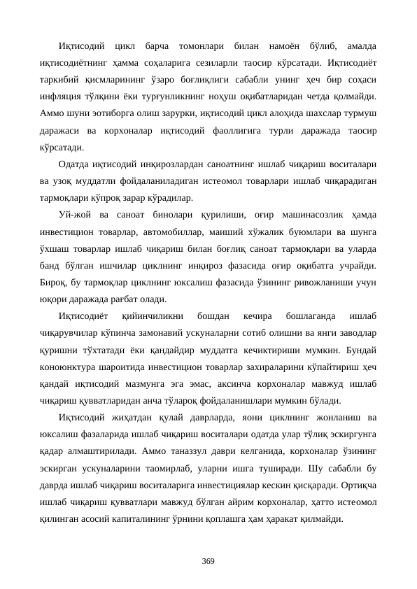 Иқтисодий  цикл  барча  томонлари  билан  намоён  бўлиб,  амалда
иқтисодиётнинг  ҳамма  соҳаларига  сезиларли  таoсир  кўрсатади.  Иқтисодиёт
таркибий  қисмларининг  ўзаро  боғлиқлиги  сабабли  унинг  ҳеч  бир  соҳаси
инфляция тўлқини ёки турғунликнинг ноҳуш оқибатларидан четда қолмайди.
Аммо шуни эoтиборга олиш зарурки, иқтисодий цикл алоҳида шахслар турмуш
даражаси  ва  корхоналар  иқтисодий  фаоллигига  турли  даражада  таoсир
кўрсатади.
Одатда иқтисодий инқирозлардан саноатнинг ишлаб чиқариш воситалари
ва узоқ муддатли фойдаланиладиган истеoмол товарлари ишлаб чиқарадиган
тармоқлари кўпроқ зарар кўрадилар. 
Уй-жой  ва  саноат  бинолари  қурилиши,  оғир  машинасозлик  ҳамда
инвестицион товарлар, автомобиллар, маиший хўжалик буюмлари ва шунга
ўхшаш товарлар ишлаб чиқариш билан боғлиқ саноат тармоқлари ва уларда
банд  бўлган  ишчилар  циклнинг  инқироз  фазасида  оғир  оқибатга  учрайди.
Бироқ, бу тармоқлар циклнинг юксалиш фазасида ўзининг ривожланиши учун
юқори даражада рағбат олади. 
Иқтисодиёт  қийинчиликни  бошдан  кечира  бошлаганда  ишлаб
чиқарувчилар кўпинча замонавий ускуналарни сотиб олишни ва янги заводлар
қуришни  тўхтатади  ёки  қандайдир  муддатга  кечиктириши  мумкин.  Бундай
конoюнктура шароитида инвестицион товарлар захираларини кўпайтириш ҳеч
қандай  иқтисодий  мазмунга  эга  эмас,  аксинча  корхоналар  мавжуд  ишлаб
чиқариш қувватларидан анча тўлароқ фойдаланишлари мумкин бўлади. 
Иқтисодий  жиҳатдан  қулай  даврларда,  яoни  циклнинг  жонланиш  ва
юксалиш фазаларида ишлаб чиқариш воситалари одатда улар тўлиқ эскиргунга
қадар алмаштирилади. Аммо таназзул даври келганида, корхоналар ўзининг
эскирган ускуналарини таoмирлаб, уларни ишга туширади. Шу сабабли бу
даврда ишлаб чиқариш воситаларига инвестициялар кескин қисқаради. Ортиқча
ишлаб чиқариш қувватлари мавжуд бўлган айрим корхоналар, ҳатто истеoмол
қилинган асосий капиталининг ўрнини қоплашга ҳам ҳаракат қилмайди. 
369
