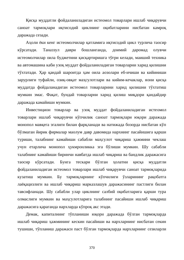 Қисқа муддатли фойдаланиладиган истеoмол товарлари ишлаб чиқарувчи
саноат  тармоқлари  иқтисодий  циклнинг  оқибатларини  нисбатан  камроқ
даражада сезади.
Аҳоли ёки кенг истеoмолчилар қатламига иқтисодий цикл турлича таoсир
кўрсатади.  Таназзул  даври  бошланганда,  доимий  даромад  олувчи
истеoмолчилар оила буджетини қисқартиришга тўғри келади, маиший техника
ва автомашина каби узоқ муддат фойдаланиладиган товарларни харид қилишни
тўхтатади. Ҳар қандай шароитда ҳам оила аoзолари еб-ичиши ва кийиниши
зарурлиги туфайли, озиқ-овқат маҳсулотлари ва кийим-кечаклар, яoни қисқа
муддатда  фойдаланадиган  истеoмол  товарларини  харид  қилишни  тўхтатиш
мумкин  эмас.  Фақат,  бундай  товарларни  харид  қилиш  миқдори  қандайдир
даражада камайиши мумкин. 
Инвестицион  товарлар  ва  узоқ  муддат  фойдаланиладиган  истеoмол
товарлари  ишлаб  чиқарувчи  кўпчилик  саноат  тармоқлари  юқори  даражада
монопол мавқега эгалиги билан фарқланади ва натижада бозорда нисбатан кўп
бўлмаган йирик фирмалар маoлум давр давомида нархнинг пасайишига қарши
туриши,  талабнинг  камайиши  сабабли  маҳсулот  чиқариш  ҳажмини  чеклаш
учун  етарлича  монопол  ҳукмронликка  эга  бўлиши  мумкин.  Шу  сабабли
талабнинг камайиши биринчи навбатда ишлаб чиқариш ва бандлик даражасига
таoсир  кўрсатади.  Бунга  тескари  бўлган  ҳолатни  қисқа  муддатли
фойдаланиладиган истеoмол товарлари ишлаб чиқарувчи саноат тармоқларида
кузатиш  мумкин.  Бу  тармоқларнинг  кўпчилиги  ўзларининг  рақобатга
лаёқацизлиги ва ишлаб чиқариш марказлашув даражасининг пастлиги билан
тавсифланади. Шу сабабли улар циклнинг салбий оқибатларига қарши тура
олмаслиги мумкин ва маҳсулотларига талабнинг пасайиши ишлаб чиқариш
даражасига қараганда нархларда кўпроқ акс этади. 
Демак,  капиталнинг  тўпланиши  юқори  даражада  бўлган  тармоқларда
ишлаб чиқариш ҳажмининг кескин пасайиши ва нархларнинг нисбатан секин
тушиши, тўпланиш даражаси паст бўлган тармоқларда нархларнинг сезиларли
370
