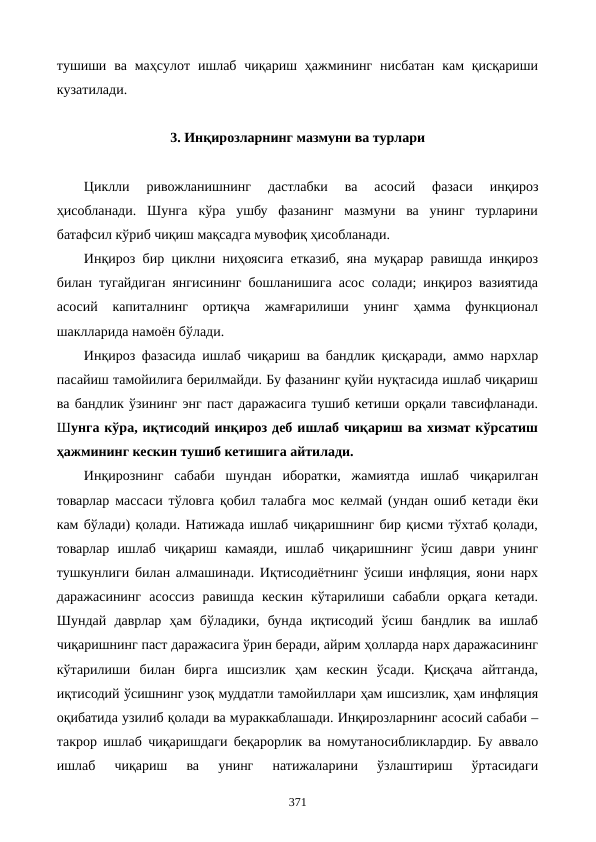 тушиши  ва  маҳсулот  ишлаб  чиқариш ҳажмининг  нисбатан  кам  қисқариши
кузатилади. 
3. Инқирозларнинг мазмуни ва турлари
Циклли 
ривожланишнинг 
дастлабки  ва  асосий  фазаси  инқироз
ҳисобланади.  Шунга  кўра  ушбу  фазанинг  мазмуни  ва  унинг  турларини
батафсил кўриб чиқиш мақсадга мувофиқ ҳисобланади. 
Инқироз бир циклни ниҳоясига етказиб, яна муқарар равишда инқироз
билан тугайдиган янгисининг бошланишига асос солади; инқироз вазиятида
асосий  капиталнинг  ортиқча  жамғарилиши  унинг  ҳамма  функционал
шаклларида намоён бўлади.
Инқироз фазасида ишлаб чиқариш ва бандлик қисқаради, аммо нархлар
пасайиш тамойилига берилмайди. Бу фазанинг қуйи нуқтасида ишлаб чиқариш
ва бандлик ўзининг энг паст даражасига тушиб кетиши орқали тавсифланади.
Шунга кўра, иқтисодий инқироз деб ишлаб чиқариш ва хизмат кўрсатиш
ҳажмининг кескин тушиб кетишига айтилади.
Инқирознинг  сабаби  шундан  иборатки,  жамиятда  ишлаб  чиқарилган
товарлар массаси тўловга қобил талабга мос келмай (ундан ошиб кетади ёки
кам бўлади) қолади. Натижада ишлаб чиқаришнинг бир қисми тўхтаб қолади,
товарлар  ишлаб  чиқариш  камаяди,  ишлаб  чиқаришнинг  ўсиш  даври  унинг
тушкунлиги билан алмашинади. Иқтисодиётнинг ўсиши инфляция, яoни нарх
даражасининг  асоссиз  равишда  кескин  кўтарилиши  сабабли  орқага  кетади.
Шундай  даврлар  ҳам  бўладики,  бунда  иқтисодий  ўсиш  бандлик  ва  ишлаб
чиқаришнинг паст даражасига ўрин беради, айрим ҳолларда нарх даражасининг
кўтарилиши  билан  бирга  ишсизлик  ҳам  кескин  ўсади.  Қисқача  айтганда,
иқтисодий ўсишнинг узоқ муддатли тамойиллари ҳам ишсизлик, ҳам инфляция
оқибатида узилиб қолади ва мураккаблашади. Инқирозларнинг асосий сабаби –
такрор ишлаб чиқаришдаги беқарорлик ва номутаносибликлардир. Бу аввало
ишлаб  чиқариш  ва  унинг  натижаларини  ўзлаштириш  ўртасидаги
371
