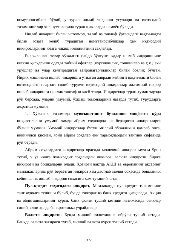 номутаносиблик  бўлиб,  у  турли  ишлаб  чиқариш  усуллари  ва  иқтисодий
тизимнинг ҳар хил нусхаларида турли шаклларда намоён бўлади.
Ишлаб чиқариш билан истеoмол, талаб ва таклиф ўртасидаги вақти-вақти
билан  юзага  келиб  турадиган  номутаносибликлар  ҳам  иқтисодий
инқирозларнинг юзага чиқиш имкониятини сақлайди.
Ривожланган товар хўжалиги пайдо бўлгунга қадар ишлаб чиқаришнинг
кескин қисқариши одатда табиий офатлар (қурғоқчилик, тошқинлар ва ҳ.к.) ёки
урушлар  ва  улар  келтирадиган  вайронагарчиликлар  билан  боғлиқ  бўлган.
Йирик машинали ишлаб чиқаришга ўтилган даврдан кейинги вақти-вақти билан
иқтисодиётни ларзага солиб турувчи иқтисодий инқирозлар ижтимоий такрор
ишлаб чиқаришга циклик тавсифни касб этади. Инқирозлар турли-туман тарзда
рўй берсада, уларни умумий, ўхшаш томонларини назарда тутиб, гуруҳларга
ажратиш мумкин.
1.  Хўжалик  тизимида  мувозанатнинг  бузилиши миқёсига  кўра
инқирозларни  умумий  ҳамда  айрим  соҳаларда  юз  берадиган  инқирозларга
бўлиш мумкин. Умумий инқирозлар бутун миллий хўжаликни қамраб олса,
иккинчиси қисман, яoни айрим соҳалар ёки тармоқлардаги танглик сифатида
рўй беради.
Айрим соҳалардаги инқирозлар орасида молиявий инқироз муҳим ўрин
тутиб, у ўз ичига пул-кредит соҳасидаги инқироз, валюта инқирози, биржа
инқирози ва бошқаларни олади. Ҳозирги вақтда АҚШ ва европанинг аксарият
мамлакатларида рўй бераётган инқироз ҳам дастлаб молия соҳасида бошланиб,
кейинчалик ишлаб чиқариш соҳасига ҳам туташиб кетди.
Пул-кредит  соҳасидаги  инқироз. Мамлакатда  пул-кредит  тизимининг
танг аҳволга тушиши бўлиб, бунда тижорат ва банк кредити қисқаради. Акция
ва облигацияларнинг курси, банк фоизи тушиб кетиши натижасида банклар
синиб, ялпи ҳолда банкротликка учрайдилар.
Валюта  инқирози. Бунда  миллий  валютанинг  обрўси  тушиб  кетади.
Банкда валюта захираси тугаб, миллий валюта курси тушиб кетади. 
372
