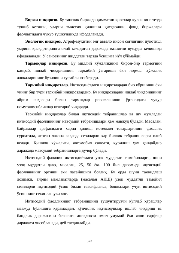 Биржа инқирози. Бу танглик биржада қимматли қоғозлар курсининг тезда
тушиб  кетиши,  уларни  эмиссия  қилишни  қисқариши,  фонд  биржалари
фаолиятидаги чуқур тушкунликда ифодаланади.
Экологик инқироз. Атроф-муҳитни энг аввало инсон соғлиғини йўқотиш,
умрини қисқартиришга олиб келадиган даражада вазиятни вужудга келишида
ифодаланади. У саноатнинг шиддатли тарзда ўсишига йўл қўймайди.
Тармоқлар  инқирози. Бу  миллий  хўжаликнинг  бирон-бир  тармоғини
қамраб,  ишлаб  чиқаришнинг  таркибий  ўзгариши  ёки  нормал  хўжалик
алоқаларининг бузилиши туфайли юз беради. 
Таркибий инқирозлар. Иқтисодиётдаги инқирозлардан бир кўриниши ёки
унинг бир тури таркибий инқирозлардир. Бу инқирозларни ишлаб чиқаришнинг
айрим  соҳалари  билан  тармоқлар  ривожланиши  ўртасидаги  чуқур
номутаносибликлар келтириб чиқаради.
Таркибий  инқирозлар  билан  иқтисодий  тебранишлар  ва  шу  жумладан
иқтисодий фаолликнинг мавсумий тебранишлари ҳам мавжуд бўлади. Масалан,
байрамлар  арафасидаги  харид  қилиш,  истеoмол  товарларининг  фаоллик
сурoатида, асосан чакана савдода сезиларли ҳар йиллик тебранишларга олиб
келади.  Қишлоқ  хўжалиги,  автомобил  саноати,  қурилиш  ҳам  қандайдир
даражада мавсумий тебранишларга дучор бўлади.
Иқтисодий  фаоллик  иқтисодиётдаги  узоқ  муддатли  тамойилларга,  яoни
узоқ  муддатли  давр,  масалан,  25,  50  ёки  100  йил  давомида  иқтисодий
фаолликнинг  ортиши  ёки  пасайишига  боғлиқ.  Бу  ерда  шуни  таoкидлаш
лозимки,  айрим  мамлакатларда  (масалан  АҚШ)  узоқ  муддатли  тамойил
сезиларли  иқтисодий  ўсиш  билан  тавсифланса,  бошқалари  учун  иқтисодий
ўсишнинг секинлашуви хос.
Иқтисодий  фаолликнинг  тебранишини  тушунтирувчи  кўплаб  қарашлар
мавжуд  бўлишига  қарамасдан,  кўпчилик  иқтисодчилар  ишлаб  чиқариш  ва
бандлик  даражасини  бевосита  аниқловчи  омил  умумий  ёки  ялпи  сарфлар
даражаси ҳисобланади, деб тасдиқлайди.
373
