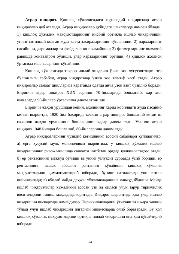 Аграр  инқироз.  Қишлоқ  хўжалигидаги  иқтисодий  инқирозлар  аграр
инқирозлар деб аталади. Аграр инқирозлар қуйидаги шаклларда намоён бўлади:
1)  қишлоқ  хўжалик  маҳсулотларининг  нисбий  ортиқча  ишлаб  чиқарилиши,
унинг сотилмай қолган жуда катта захираларининг тўпланиши; 2) нархларнинг
пасайиши, даромадлар ва фойдаларнинг камайиши; 3) фермерларнинг оммавий
равишда хонавайрон бўлиши, улар қарзларининг ортиши; 4) қишлоқ аҳолиси
ўртасида ишсизларнинг кўпайиши.
Қишлоқ хўжалигида такрор ишлаб чиқариш ўзига хос хусусиятларга эга
бўлганлиги сабабли, аграр инқирозлар ўзига хос  тавсиф касб этади. Аграр
инқирозлар саноат циклларига қараганда одатда анча узоқ вақт чўзилиб боради.
Биринчи  аграр  инқироз  ХИХ  асрнинг  70-йилларида  бошланиб,  ҳар  хил
шаклларда 90-йиллар ўртасигача давом этган эди.
Биринчи жаҳон урушидан кейин, аҳолининг харид қобилияти жуда пасайиб
кетган шароитда, 1920 йил баҳорида кескин аграр инқироз бошланиб кетди ва
иккинчи  жаҳон  урушининг  бошланишга  қадар  давом  этди.  Учинчи  аграр
инқироз 1948 йилдан бошланиб, 80-йилларгача давом этди.
Аграр инқирозларнинг чўзилиб кетишининг асосий сабаблари қуйидагилар:
а)  ерга  хусусий  мулк  монополияси  шароитида,  у  қишлоқ  хўжалик  ишлаб
чиқаришининг ривожланишида саноатга нисбатан орқада қолишни тақозо этади;
б) ер рентасининг мавжуд бўлиши ва унинг узлуксиз сурoатда ўсиб бориши. ер
рентасининг,  аввало  абсолют  рентанинг  кўпайиши  қишлоқ  хўжалик
маҳсулотларини  қимматлаштириб  юборади,  бунинг  натижасида  уни  сотиш
қийинлашади; в) кўплаб майда деҳқон хўжаликларининг мавжуд бўлиши. Майда
ишлаб чиқарувчилар хўжаликни асосан ўзи ва оиласи учун зарур тирикчилик
воситаларини топиш мақсадида юритади. Инқироз шароитида ҳам улар ишлаб
чиқаришни қисқартира олмайдилар. Тирикчиликларини ўтказиш ва ижара ҳақини
тўлаш учун ишлаб чиқаришни илгариги миқиёсларда олиб бораверади. Бу ҳол
қишлоқ хўжалик маҳсулотларини ортиқча ишлаб чиқаришни яна ҳам кўпайтириб
юборади.
374
