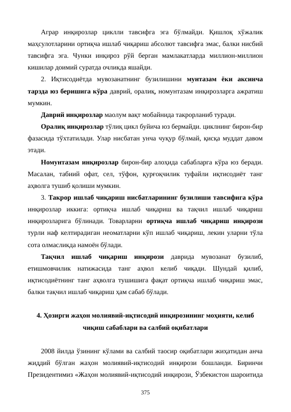 Аграр  инқирозлар  циклли  тавсифга  эга  бўлмайди.  Қишлоқ  хўжалик
маҳсулотларини ортиқча ишлаб чиқариш абсолют тавсифга эмас, балки нисбий
тавсифга  эга.  Чунки  инқироз  рўй  берган  мамлакатларда  миллион-миллион
кишилар доимий суратда очликда яшайди.
2.  Иқтисодиётда  мувозанатнинг  бузилишини  мунтазам  ёки  аксинча
тарзда юз беришига кўра даврий, оралиқ, номунтазам инқирозларга ажратиш
мумкин.
Даврий инқирозлар маoлум вақт мобайнида такрорланиб туради.
Оралиқ инқирозлар тўлиқ цикл буйича юз бермайди. циклнинг бирон-бир
фазасида тўхтатилади. Улар нисбатан унча чуқур бўлмай, қисқа муддат давом
этади.
Номунтазам инқирозлар бирон-бир алоҳида сабабларга кўра юз беради.
Масалан,  табиий  офат,  сел,  тўфон,  қурғоқчилик  туфайли  иқтисодиёт  танг
аҳволга тушиб қолиши мумкин.
3. Такрор ишлаб чиқариш нисбатларининг бузилиши тавсифига кўра
инқирозлар  иккига:  ортиқча  ишлаб  чиқариш  ва  тақчил  ишлаб  чиқариш
инқирозларига  бўлинади.  Товарларни  ортиқча  ишлаб  чиқариш  инқирози
турли наф келтирадиган неoматларни кўп ишлаб чиқариш, лекин уларни тўла
сота олмасликда намоён бўлади.
Тақчил  ишлаб  чиқариш  инқирози даврида  мувозанат  бузилиб,
етишмовчилик  натижасида  танг  аҳвол  келиб  чиқади.  Шундай  қилиб,
иқтисодиётнинг танг аҳволга тушишига фақат ортиқча ишлаб чиқариш эмас,
балки тақчил ишлаб чиқариш ҳам сабаб бўлади.  
4. Ҳозирги жаҳон молиявий-иқтисодий инқирозининг моҳияти, келиб
чиқиш сабаблари ва салбий оқибатлари
2008 йилда ўзининг кўлами ва салбий таoсир оқибатлари жиҳатидан анча
жиддий  бўлган  жаҳон  молиявий-иқтисодий  инқирози  бошланди.  Биринчи
Президентимиз «Жаҳон молиявий-иқтисодий инқирози, Ўзбекистон шароитида
375
