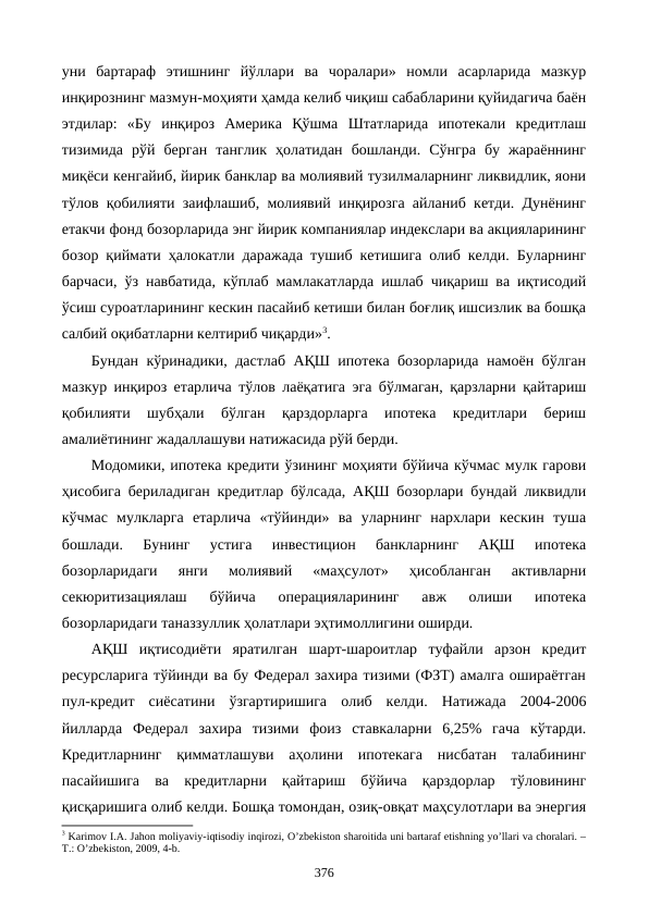 уни  бартараф  этишнинг  йўллари  ва  чоралари»  номли  асарларида  мазкур
инқирознинг мазмун-моҳияти ҳамда келиб чиқиш сабабларини қуйидагича баён
этдилар:  «Бу  инқироз  Америка  Қўшма  Штатларида  ипотекали  кредитлаш
тизимида  рўй  берган  танглик  ҳолатидан  бошланди.  Сўнгра  бу  жараённинг
миқёси кенгайиб, йирик банклар ва молиявий тузилмаларнинг ликвидлик, яoни
тўлов қобилияти заифлашиб, молиявий инқирозга айланиб кетди. Дунёнинг
етакчи фонд бозорларида энг йирик компаниялар индекслари ва акцияларининг
бозор қиймати ҳалокатли даражада тушиб кетишига олиб келди. Буларнинг
барчаси, ўз навбатида, кўплаб мамлакатларда ишлаб чиқариш ва иқтисодий
ўсиш сурoатларининг кескин пасайиб кетиши билан боғлиқ ишсизлик ва бошқа
салбий оқибатларни келтириб чиқарди»3.
Бундан кўринадики, дастлаб АҚШ ипотека бозорларида намоён бўлган
мазкур инқироз етарлича тўлов лаёқатига эга бўлмаган, қарзларни қайтариш
қобилияти  шубҳали  бўлган  қарздорларга  ипотека  кредитлари  бериш
амалиётининг жадаллашуви натижасида рўй берди. 
Модомики, ипотека кредити ўзининг моҳияти бўйича кўчмас мулк гарови
ҳисобига бериладиган кредитлар бўлсада, АҚШ бозорлари бундай ликвидли
кўчмас  мулкларга  етарлича  «тўйинди»  ва  уларнинг  нархлари  кескин  туша
бошлади.  Бунинг  устига  инвестицион  банкларнинг  АҚШ  ипотека
бозорларидаги  янги  молиявий  «маҳсулот»  ҳисобланган  активларни
секюритизациялаш  бўйича  операцияларининг  авж  олиши  ипотека
бозорларидаги таназзуллик ҳолатлари эҳтимоллигини оширди.
АҚШ  иқтисодиёти  яратилган  шарт-шароитлар  туфайли  арзон  кредит
ресурсларига тўйинди ва бу Федерал захира тизими (ФЗТ) амалга ошираётган
пул-кредит  сиёсатини  ўзгартиришига  олиб  келди.  Натижада  2004-2006
йилларда  Федерал  захира  тизими  фоиз  ставкаларни  6,25%  гача  кўтарди.
Кредитларнинг  қимматлашуви  аҳолини  ипотекага  нисбатан  талабининг
пасайишига  ва  кредитларни  қайтариш  бўйича  қарздорлар  тўловининг
қисқаришига олиб келди. Бошқа томондан, озиқ-овқат маҳсулотлари ва энергия
3 Karimov I.A. Jahon moliyaviy-iqtisodiy inqirozi, O’zbеkiston sharoitida uni bartaraf etishning yo’llari va choralari. –
T.: O’zbеkiston, 2009, 4-b. 
376
