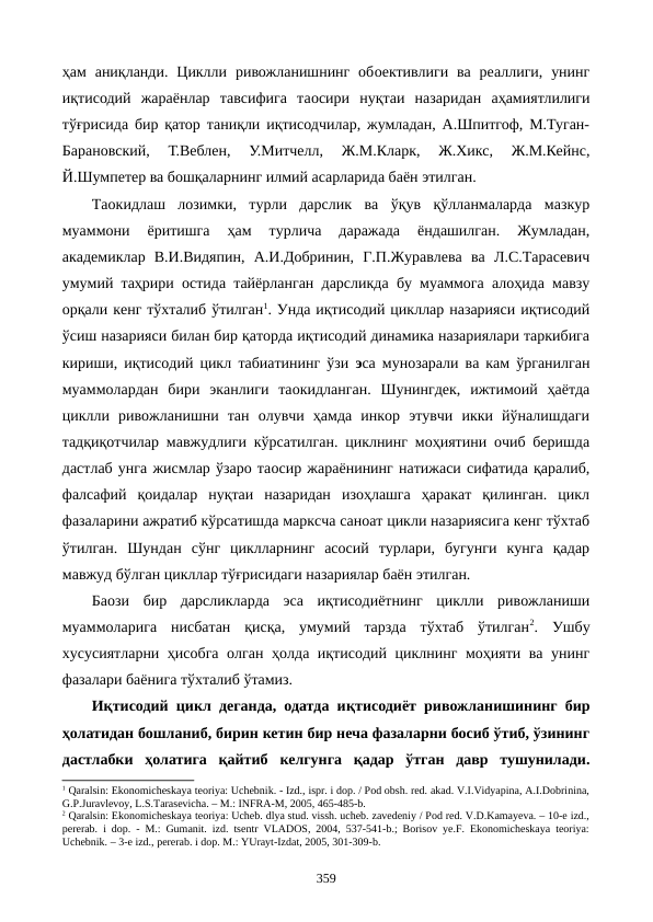 ҳам  аниқланди.  Циклли  ривожланишнинг  обoективлиги  ва  реаллиги,  унинг
иқтисодий  жараёнлар  тавсифига  таoсири  нуқтаи  назаридан  аҳамиятлилиги
тўғрисида бир қатор таниқли иқтисодчилар, жумладан, А.Шпитгоф, М.Туган-
Барановский,  Т.Веблен,  У.Митчелл,  Ж.М.Кларк,  Ж.Хикс,  Ж.М.Кейнс,
Й.Шумпетер ва бошқаларнинг илмий асарларида баён этилган.   
Таoкидлаш  лозимки,  турли  дарслик  ва  ўқув  қўлланмаларда  мазкур
муаммони  ёритишга  ҳам  турлича  даражада  ёндашилган.  Жумладан,
академиклар  В.И.Видяпин,  А.И.Добринин,  Г.П.Журавлева  ва  Л.С.Тарасевич
умумий таҳрири остида тайёрланган дарсликда бу муаммога алоҳида мавзу
орқали кенг тўхталиб ўтилган1. Унда иқтисодий цикллар назарияси иқтисодий
ўсиш назарияси билан бир қаторда иқтисодий динамика назариялари таркибига
кириши, иқтисодий цикл табиатининг ўзи эса мунозарали ва кам ўрганилган
муаммолардан  бири  эканлиги  таoкидланган.  Шунингдек,  ижтимоий  ҳаётда
циклли  ривожланишни  тан  олувчи  ҳамда  инкор  этувчи  икки  йўналишдаги
тадқиқотчилар мавжудлиги кўрсатилган. циклнинг моҳиятини очиб беришда
дастлаб унга жисмлар ўзаро таoсир жараёнининг натижаси сифатида қаралиб,
фалсафий  қоидалар  нуқтаи  назаридан  изоҳлашга  ҳаракат  қилинган.  цикл
фазаларини ажратиб кўрсатишда марксча саноат цикли назариясига кенг тўхтаб
ўтилган.  Шундан  сўнг  циклларнинг  асосий  турлари,  бугунги  кунга  қадар
мавжуд бўлган цикллар тўғрисидаги назариялар баён этилган. 
Баoзи  бир  дарсликларда  эса  иқтисодиётнинг  циклли  ривожланиши
муаммоларига  нисбатан  қисқа,  умумий  тарзда  тўхтаб  ўтилган2.  Ушбу
хусусиятларни ҳисобга олган ҳолда иқтисодий циклнинг моҳияти ва унинг
фазалари баёнига тўхталиб ўтамиз. 
Иқтисодий цикл деганда, одатда иқтисодиёт ривожланишининг бир
ҳолатидан бошланиб, бирин кетин бир неча фазаларни босиб ўтиб, ўзининг
дастлабки  ҳолатига  қайтиб  келгунга  қадар  ўтган  давр  тушунилади.
1 Qaralsin: Ekonomichеskaya tеoriya: Uchеbnik. - Izd., ispr. i dop. / Pod obsh. rеd. akad. V.I.Vidyapina, A.I.Dobrinina,
G.P.Juravlеvoy, L.S.Tarasеvicha. – M.: INFRA-M, 2005, 465-485-b.
2 Qaralsin: Ekonomichеskaya tеoriya: Uchеb. dlya stud. vissh. uchеb. zavеdеniy / Pod rеd. V.D.Kamayeva. – 10-е izd.,
pеrеrab. i dop. - M.: Gumanit. izd. tsеntr VLADOS, 2004, 537-541-b.; Borisov ye.F. Ekonomichеskaya tеoriya:
Uchеbnik. – 3-е izd., pеrеrab. i dop. M.: YUrayt-Izdat, 2005, 301-309-b.
 
359
