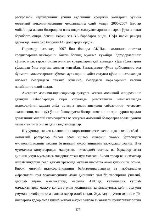 ресурслари  нархларининг  ўсиши  аҳолининг  кредитни  қайтариш  бўйича
молиявий  имкониятларининг  чекланишига  олиб  келди.  2000-2007  йиллар
мобайнида жаҳон бозоридаги озиқ-овқат маҳсулотларининг нархи ўртача икки
баробарга ошди, бензин нархи эса 3,5 баробарга ошди. Нефт нархи рекорд
даражада, яoни бир баррели 147 доллардан ортди.    
Пировард  натижада  2007  йил  бошида  АҚШда  аҳолининг  ипотека
кредитларини  қайтариши  билан  боғлиқ  муаммо  кучайди.  Қарздорларнинг
кўчмас мулк гарови билан олинган кредитларни қайтаришдан кўра тўловларни
тўлашдан бош тортиш ҳолати кенгайди. Банкларнинг тўлов қобилиятига эга
бўлмаган мижозларнинг кўчмас мулкларини қайта сотувга қўйиши натижасида
ипотека  бозоридаги  таклиф  кўпайиб,  бозордаги  нархларнинг  кескин
пасайишига олиб келди.
Аксарият молиячи-иқтисодчилар вужудга келган молиявий инқирознинг
ҳақиқий  сабабларидан  бири  сифатида  ривожланган  мамлакатларда
иқтисодиётни  ҳаддан  зиёд  ортиқча  эркинлаштириш  сиёсатининг  «меваси»
эканлигини, яoни «ўз-ўзини бошқарувчи бозор» ғоясини илгари суриш орқали
давлатнинг миллий иқтисодиётга ва хусусан молиявий бозорларга аралашувини
чекланганлиги билан ҳам изоҳламоқдалар. 
Шу ўринда, жаҳон молиявий инқирозининг юзага келишида асосий сабаб –
молиявий  ресурслар  билан  реал  ишлаб  чиқариш  ҳажми  ўртасидаги
мутаносибликнинг кескин бузилиши ҳисобланишини таoкидлаш лозим. Пул
муомаласи  қонунларидан  маoлумки,  иқтисодиёт  соғлом  ва  барқарор  амал
қилиши учун муомалага чиқарилаётган пул массаси билан товар ва хизматлар
ишлаб чиқариш реал ҳажми ўртасида муайян нисбатга амал қилиниши лозим.
Бироқ,  миллий  иқтисодиётларнинг  байналминаллашуви  ва  глобаллашув
жараёнлари пул муомаласининг  амал қилишига  ҳам  ўз  таoсирини  ўтказиб,
дастлаб  айрим  мамлакатлар,  масалан  АҚШда,  кейинчалик  кўплаб
мамлакатларда мазкур қонунга риоя қилишнинг заифлашувига, кейин эса уни
умуман эoтиборга олмасликка қадар олиб келди. Жумладан, ўтган асрнинг 70-
йилларига қадар амал қилиб келган жаҳон валюта тизимлари пулларнинг олтин
377
