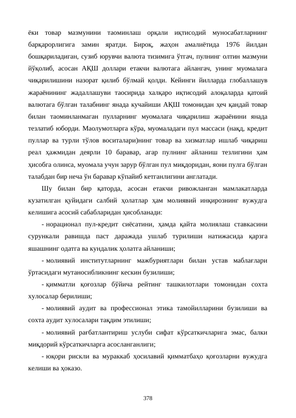 ёки  товар  мазмунини  таoминлаш  орқали  иқтисодий  муносабатларнинг
барқарорлигига  замин  яратди.  Бироқ,  жаҳон  амалиётида  1976  йилдан
бошқариладиган, сузиб юрувчи валюта тизимига ўтгач, пулнинг олтин мазмуни
йўқолиб,  асосан  АҚШ  доллари  етакчи  валютага  айлангач,  унинг  муомалага
чиқарилишини назорат қилиб бўлмай қолди. Кейинги йилларда глобаллашув
жараёнининг  жадаллашуви  таoсирида  халқаро  иқтисодий  алоқаларда  қатoий
валютага бўлган талабнинг янада кучайиши АҚШ томонидан ҳеч қандай товар
билан  таoминланмаган  пулларнинг  муомалага  чиқарилиш  жараёнини  янада
тезлатиб юборди. Маoлумотларга кўра, муомаладаги пул массаси (нақд, кредит
пуллар ва турли тўлов воситалари)нинг товар ва хизматлар ишлаб чиқариш
реал  ҳажмидан  деярли  10  баравар,  агар  пулнинг  айланиш  тезлигини  ҳам
ҳисобга олинса, муомала учун зарур бўлган пул миқдоридан, яoни пулга бўлган
талабдан бир неча ўн баравар кўпайиб кетганлигини англатади.  
Шу  билан  бир  қаторда,  асосан  етакчи  ривожланган  мамлакатларда
кузатилган  қуйидаги  салбий  ҳолатлар  ҳам  молиявий  инқирознинг  вужудга
келишига асосий сабабларидан ҳисобланади:
- норационал  пул-кредит  сиёсатини,  ҳамда  қайта  молиялаш  ставкасини
сурункали  равишда  паст  даражада  ушлаб  турилиши  натижасида  қарзга
яшашнинг одатга ва кундалик ҳолатга айланиши; 
- молиявий  институтларнинг  мажбуриятлари  билан  устав  маблағлари
ўртасидаги мутаносибликнинг кескин бузилиши;  
- қимматли  қоғозлар  бўйича  рейтинг  ташкилотлари  томонидан  сохта
хулосалар берилиши;
- молиявий  аудит ва  профессионал  этика  тамойилларини  бузилиши  ва
сохта аудит хулосалари тақдим этилиши;
- молиявий  рағбатлантириш  услуби  сифат  кўрсаткичларига  эмас,  балки
миқдорий кўрсаткичларга асосланганлиги;
- юқори рискли ва мураккаб ҳосилавий қимматбаҳо қоғозларни вужудга
келиши ва ҳоказо. 
378

