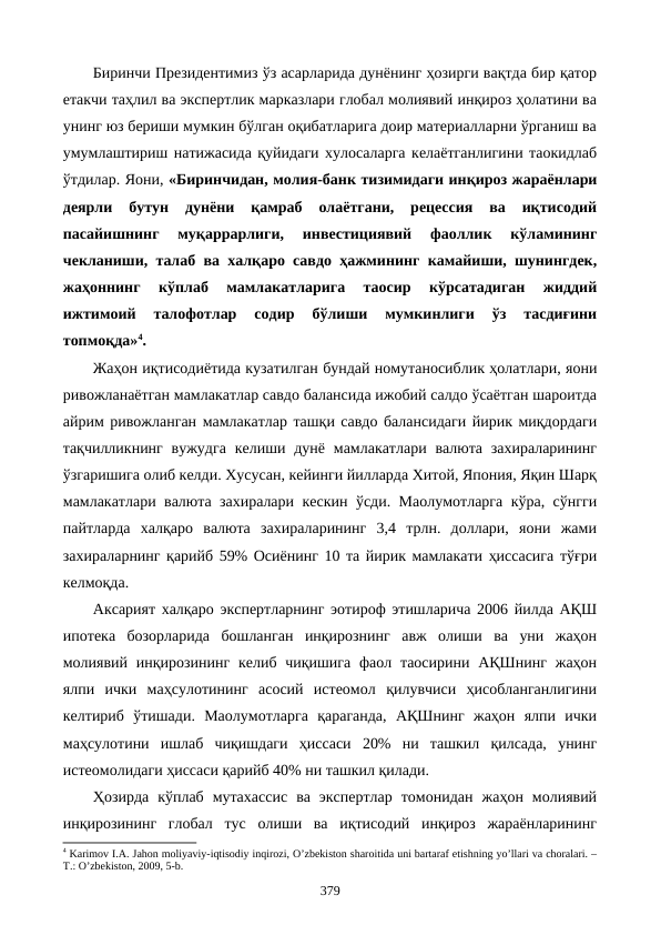 Биринчи Президентимиз ўз асарларида дунёнинг ҳозирги вақтда бир қатор
етакчи таҳлил ва экспертлик марказлари глобал молиявий инқироз ҳолатини ва
унинг юз бериши мумкин бўлган оқибатларига доир материалларни ўрганиш ва
умумлаштириш натижасида қуйидаги хулосаларга келаётганлигини таoкидлаб
ўтдилар. Яoни, «Биринчидан, молия-банк тизимидаги инқироз жараёнлари
деярли  бутун  дунёни  қамраб  олаётгани,  рецессия  ва  иқтисодий
пасайишнинг  муқаррарлиги,  инвестициявий  фаоллик  кўламининг
чекланиши, талаб ва халқаро савдо ҳажмининг камайиши, шунингдек,
жаҳоннинг  кўплаб  мамлакатларига  таoсир  кўрсатадиган  жиддий
ижтимоий  талофотлар  содир  бўлиши  мумкинлиги  ўз  тасдиғини
топмоқда»4. 
Жаҳон иқтисодиётида кузатилган бундай номутаносиблик ҳолатлари, яoни
ривожланаётган мамлакатлар савдо балансида ижобий салдо ўсаётган шароитда
айрим ривожланган мамлакатлар ташқи савдо балансидаги йирик миқдордаги
тақчилликнинг  вужудга  келиши дунё мамлакатлари  валюта  захираларининг
ўзгаришига олиб келди. Хусусан, кейинги йилларда Хитой, Япония, Яқин Шарқ
мамлакатлари валюта захиралари кескин ўсди. Маoлумотларга кўра, сўнгги
пайтларда  халқаро  валюта  захираларининг  3,4  трлн.  доллари,  яoни  жами
захираларнинг қарийб 59% Осиёнинг 10 та йирик мамлакати ҳиссасига тўғри
келмоқда. 
Аксарият халқаро экспертларнинг эoтироф этишларича 2006 йилда АҚШ
ипотека  бозорларида  бошланган  инқирознинг  авж  олиши  ва  уни  жаҳон
молиявий инқирозининг келиб чиқишига  фаол таoсирини АҚШнинг  жаҳон
ялпи  ички  маҳсулотининг  асосий  истеoмол  қилувчиси  ҳисобланганлигини
келтириб  ўтишади.  Маoлумотларга  қараганда,  АҚШнинг  жаҳон  ялпи  ички
маҳсулотини  ишлаб  чиқишдаги  ҳиссаси  20%  ни  ташкил  қилсада,  унинг
истеoмолидаги ҳиссаси қарийб 40% ни ташкил қилади. 
Ҳозирда  кўплаб  мутахассис  ва  экспертлар  томонидан  жаҳон  молиявий
инқирозининг  глобал  тус  олиши  ва  иқтисодий  инқироз  жараёнларининг
4 Karimov I.A. Jahon moliyaviy-iqtisodiy inqirozi, O’zbеkiston sharoitida uni bartaraf etishning yo’llari va choralari. –
T.: O’zbеkiston, 2009, 5-b. 
379
