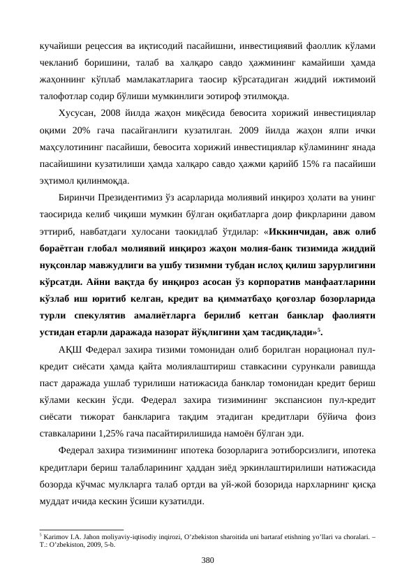 кучайиши рецессия ва иқтисодий пасайишни, инвестициявий фаоллик кўлами
чекланиб  боришини,  талаб  ва  халқаро  савдо  ҳажмининг  камайиши  ҳамда
жаҳоннинг  кўплаб  мамлакатларига  таoсир  кўрсатадиган  жиддий  ижтимоий
талофотлар содир бўлиши мумкинлиги эoтироф этилмоқда.
Хусусан, 2008 йилда жаҳон миқёсида бевосита хорижий инвестициялар
оқими  20%  гача  пасайганлиги  кузатилган.  2009  йилда  жаҳон  ялпи  ички
маҳсулотининг пасайиши, бевосита хорижий инвестициялар кўламининг янада
пасайишини кузатилиши ҳамда халқаро савдо ҳажми қарийб 15% га пасайиши
эҳтимол қилинмоқда. 
Биринчи Президентимиз ўз асарларида молиявий инқироз ҳолати ва унинг
таoсирида келиб чиқиши мумкин бўлган оқибатларга доир фикрларини давом
эттириб, навбатдаги хулосани таoкидлаб ўтдилар: «Иккинчидан, авж олиб
бораётган глобал молиявий инқироз жаҳон молия-банк тизимида жиддий
нуқсонлар мавжудлиги ва ушбу тизимни тубдан ислоҳ қилиш зарурлигини
кўрсатди. Айни вақтда бу инқироз асосан ўз корпоратив манфаатларини
кўзлаб иш юритиб келган, кредит ва қимматбаҳо қоғозлар бозорларида
турли  спекулятив  амалиётларга  берилиб  кетган  банклар  фаолияти
устидан етарли даражада назорат йўқлигини ҳам тасдиқлади»5.
АҚШ Федерал захира тизими томонидан олиб борилган норационал пул-
кредит сиёсати ҳамда қайта молиялаштириш ставкасини сурункали равишда
паст даражада ушлаб турилиши натижасида банклар томонидан кредит бериш
кўлами  кескин  ўсди.  Федерал  захира  тизимининг  экспансион  пул-кредит
сиёсати  тижорат  банкларига  тақдим  этадиган  кредитлари  бўйича  фоиз
ставкаларини 1,25% гача пасайтирилишида намоён бўлган эди.
Федерал захира тизимининг ипотека бозорларига эoтиборсизлиги, ипотека
кредитлари бериш талабларининг ҳаддан зиёд эркинлаштирилиши натижасида
бозорда кўчмас мулкларга талаб ортди ва уй-жой бозорида нархларнинг қисқа
муддат ичида кескин ўсиши кузатилди. 
5 Karimov I.A. Jahon moliyaviy-iqtisodiy inqirozi, O’zbеkiston sharoitida uni bartaraf etishning yo’llari va choralari. –
T.: O’zbеkiston, 2009, 5-b. 
380
