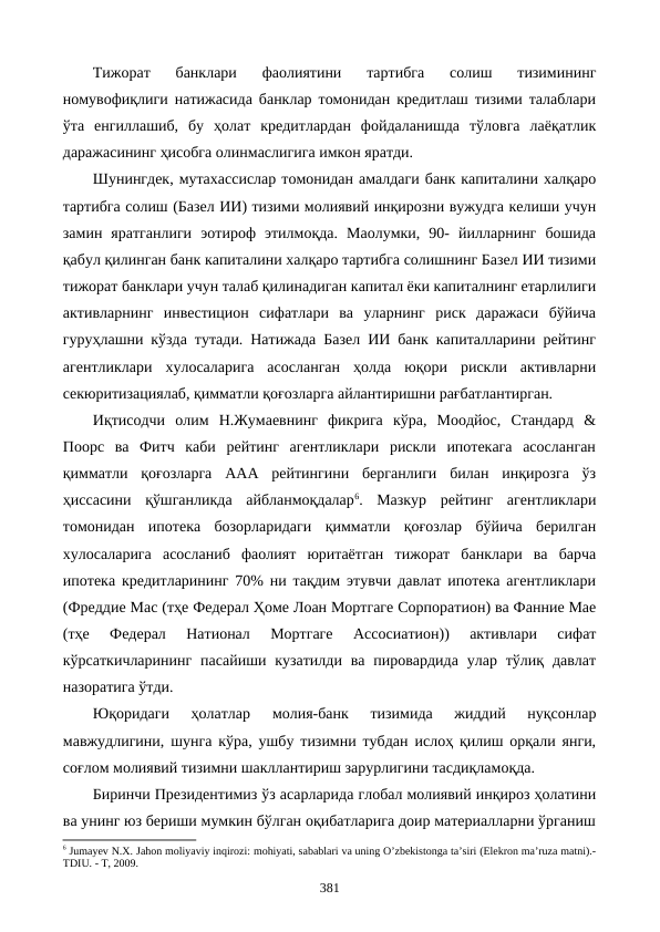 Тижорат  банклари  фаолиятини  тартибга  солиш  тизимининг
номувофиқлиги натижасида банклар томонидан кредитлаш тизими талаблари
ўта  енгиллашиб,  бу  ҳолат  кредитлардан  фойдаланишда  тўловга  лаёқатлик
даражасининг ҳисобга олинмаслигига имкон яратди. 
Шунингдек, мутахассислар томонидан амалдаги банк капиталини халқаро
тартибга солиш (Базел ИИ) тизими молиявий инқирозни вужудга келиши учун
замин  яратганлиги  эoтироф  этилмоқда.  Маoлумки,  90-  йилларнинг  бошида
қабул қилинган банк капиталини халқаро тартибга солишнинг Базел ИИ тизими
тижорат банклари учун талаб қилинадиган капитал ёки капиталнинг етарлилиги
активларнинг  инвестицион  сифатлари  ва  уларнинг  риск  даражаси  бўйича
гуруҳлашни кўзда тутади. Натижада Базел ИИ банк капиталларини рейтинг
агентликлари  хулосаларига  асосланган  ҳолда  юқори  рискли  активларни
секюритизациялаб, қимматли қоғозларга айлантиришни рағбатлантирган.
Иқтисодчи  олим  Н.Жумаевнинг  фикрига  кўра,  Моодйoс,  Стандард  &
Поорс  ва  Фитч  каби  рейтинг  агентликлари  рискли  ипотекага  асосланган
қимматли  қоғозларга  ААА  рейтингини  берганлиги  билан  инқирозга  ўз
ҳиссасини  қўшганликда  айбланмоқдалар6.  Мазкур  рейтинг  агентликлари
томонидан  ипотека  бозорларидаги  қимматли  қоғозлар  бўйича  берилган
хулосаларига  асосланиб  фаолият  юритаётган  тижорат  банклари  ва  барча
ипотека кредитларининг 70% ни тақдим этувчи давлат ипотека агентликлари
(Фреддие Маc (тҳе Федерал Ҳоме Лоан Мортгаге Cорпоратион) ва Фанние Мае
(тҳе  Федерал  Натионал  Мортгаге  Ассоcиатион))  активлари  сифат
кўрсаткичларининг  пасайиши кузатилди  ва  пировардида  улар  тўлиқ  давлат
назоратига ўтди. 
Юқоридаги  ҳолатлар
 молия-банк  тизимида  жиддий  нуқсонлар
мавжудлигини, шунга кўра, ушбу тизимни тубдан ислоҳ қилиш орқали янги,
соғлом молиявий тизимни шакллантириш зарурлигини тасдиқламоқда.
Биринчи Президентимиз ўз асарларида глобал молиявий инқироз ҳолатини
ва унинг юз бериши мумкин бўлган оқибатларига доир материалларни ўрганиш
6 Jumayev N.Х. Jahon moliyaviy inqirozi: mohiyati, sabablari va uning O’zbеkistonga ta’siri (Elеkron ma’ruza matni).-
TDIU. - T, 2009. 
381
