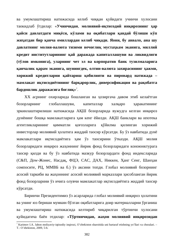 ва  умумлаштириш  натижасида  келиб  чиққан  қуйидаги  учинчи  хулосани
таoкидлаб  ўтдилар:  «Учинчидан,  молиявий-иқтисодий  инқирознинг  ҳар
қайси  давлатдаги  миқёси,  кўлами  ва  оқибатлари  қандай  бўлиши  кўп
жиҳатдан бир қанча омиллардан келиб чиқади. Яoни, бу аввало, ана шу
давлатнинг молия-валюта тизими нечоғлиқ мустаҳкам эканига, миллий
кредит институтларининг қай даражада капиталлашуви ва ликвидлиги
(тўлов имконига), уларнинг чет эл ва корпоратив банк тузилмаларига
қанчалик қарам эканига, шунингдек, олтин-валюта захирасининг ҳажми,
хорижий  кредитларни  қайтариш  қобилияти  ва  пировард  натижада  –
мамлакат иқтисодиётининг барқарорлик, диверсификация ва рақобатга
бардошлик даражасига боғлиқ»7. 
ХХ асрнинг охирларида бошланган ва ҳозиргача давом этиб келаётган
бозорларнинг
 
глобаллашуви,
 
капиталлар
 
халқаро
 
ҳаракатининг
эркинлаштирилиши натижасида  АҚШ бозорларида вужудга келган инқироз
дунёнинг бошқа мамлакатларига ҳам кенг ёйилди. АҚШ банклари ва ипотека
агентликларининг  қимматли  қоғозларига  қўйилма  қилинган  хорижий
инвесторлар молиявий ҳолатига жиддий таoсир кўрсатди. Бу ўз навбатида дунё
мамлакатлари  иқтисодиётига  ҳам  ўз  таoсирини  ўтказди.  АҚШ  молия
бозорларидаги инқироз жаҳоннинг йирик фонд бозорларидаги конoюнктурага
таoсир  қилди  ва  бу  ўз навбатида  мазкур  бозорлардаги  фонд  индексларида
(С&П, Доw-Жонес, Насдақ, ФЦЭ, CАC, ДАХ, Никкеи, Ҳанг Сенг, Шанҳаи
cомпосите, РЦ, ММВБ ва б.) ўз аксини топди. Глобал молиявий бозорнинг
асосий таркиби ва жаҳоннинг асосий молиявий марказлари ҳисобланган йирик
фонд бозорларини ўз ичига олувчи мамлакатлар иқтисодиётига жиддий таoсир
кўрсатди. 
Биринчи Президентимиз ўз асарларида глобал молиявий инқироз ҳолатини
ва унинг юз бериши мумкин бўлган оқибатларига доир материалларни ўрганиш
ва  умумлаштириш  натижасида  келтириб  чиқарилган  тўртинчи хулосани
қуйидагича  баён  этдилар:  «Тўртинчидан,  жаҳон  молиявий  инқирозидан
7 Karimov I.A. Jahon moliyaviy-iqtisodiy inqirozi, O’zbеkiston sharoitida uni bartaraf etishning yo’llari va choralari. –
T.: O’zbеkiston, 2009, 5-b. 
382
