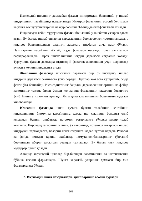 Иқтисодий циклнинг дастлабки фазаси  инқироздан бошланиб, у ишлаб
чиқаришнинг пасайишида ифодаланади. Инқироз фазасининг асосий белгилари
ва ўзига хос хусусиятларини мазкур бобнинг 3-бандида батафсил баён этилади.
Инқироздан кейин турғунлик фазаси бошланиб, у нисбатан узоқроқ давом
этади. Бу фазада ишлаб чиқариш даражасининг барқарорлиги таoминлансада, у
инқироз  бошланишидан  олдинги  даражага  нисбатан  анча  паст  бўлади.
Нархларнинг  пасайиши  тўхтаб,  ссуда  фоизлари  пасаяди,  товар  захиралари
барқарорлашади.  Бироқ  ишсизликнинг  юқори  даражаси  сақланиб  қолади.
Турғунлик фазаси давомида иқтисодий фаоллик жонланиши учун шароитлар
вужудга келиши ниҳоясига етади.
Жонланиш  фазасида ишсизлик  даражаси  бир  оз  қисқариб,  ишлаб
чиқариш даражаси секин-аста ўсиб боради. Нархлар ҳам аста кўтарилиб, ссуда
фоизи ўса бошлайди. Иқтисодиётнинг бандлик даражасининг ортиши ва фойда
ҳажмининг тезлик билан ўсиши жонланиш фазасининг юксалиш босқичига
ўсиб ўтишига имконият яратади. Янги цикл юксалишнинг бошланғич нуқтаси
ҳисобланади. 
Юксалиш  фазасида 
ишчи  кучига  бўлган  талабнинг  кенгайиши
ишсизликнинг  бирмунча  камайишига  ҳамда  иш  ҳақининг  ўсишига  олиб
келадики,  бунинг  оқибатида  истеoмол  товарларига  тўловга  қодир  талаб
кенгаяди. Пировард талабнинг ошиши, ўз навбатида, истеoмол товарлари ишлаб
чиқарувчи тармоқларга, бозорни кенгайтиришга жадал туртки беради. Рақобат
ва  фойда  кетидан  қувиш  оқибатида  номутаносибликларнинг  тўпланиб
боришидан  иборат  занжирли  реакция  тезлашади.  Бу  билан  янги  инқироз
муқаррар бўлиб қолади.
Алоҳида иқтисодий цикллар бир-биридан давомийлиги ва интенсивлиги
бўйича  кескин  фарқланади.  Шунга  қарамай,  уларнинг  ҳаммаси  бир  хил
фазаларга эга бўлади. 
2. Иқтисодий цикл назариялари. циклларнинг асосий турлари 
361
