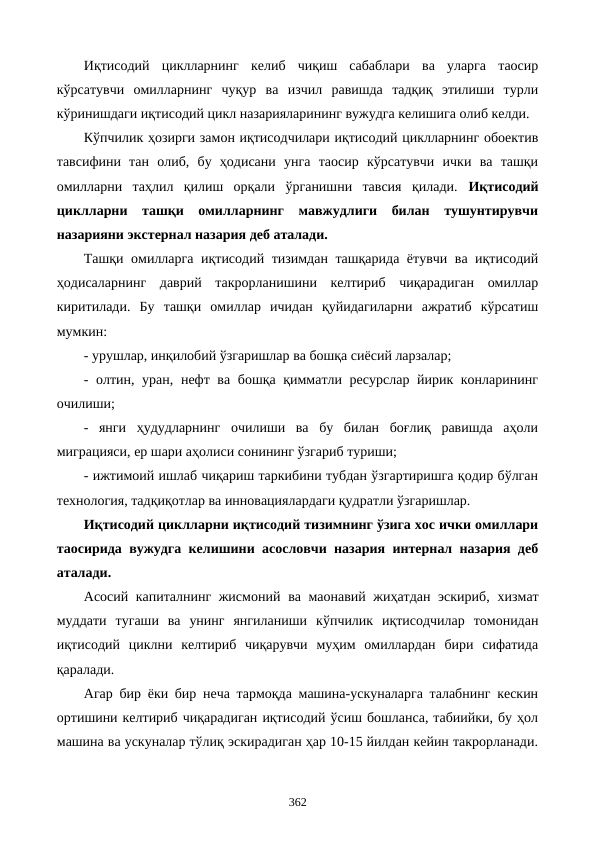 Иқтисодий  циклларнинг  келиб  чиқиш  сабаблари  ва  уларга  таoсир
кўрсатувчи  омилларнинг  чуқур  ва  изчил  равишда  тадқиқ  этилиши  турли
кўринишдаги иқтисодий цикл назарияларининг вужудга келишига олиб келди. 
Кўпчилик ҳозирги замон иқтисодчилари иқтисодий циклларнинг обoектив
тавсифини  тан  олиб,  бу  ҳодисани  унга  таoсир  кўрсатувчи  ички  ва  ташқи
омилларни  таҳлил  қилиш  орқали  ўрганишни  тавсия  қилади.  Иқтисодий
циклларни  ташқи  омилларнинг  мавжудлиги  билан  тушунтирувчи
назарияни экстернал назария деб аталади.
Ташқи омилларга иқтисодий тизимдан ташқарида ётувчи ва иқтисодий
ҳодисаларнинг  даврий  такрорланишини  келтириб  чиқарадиган  омиллар
киритилади.  Бу  ташқи  омиллар  ичидан  қуйидагиларни  ажратиб  кўрсатиш
мумкин:
- урушлар, инқилобий ўзгаришлар ва бошқа сиёсий ларзалар;
- олтин, уран, нефт ва бошқа қимматли ресурслар йирик конларининг
очилиши;
-  янги  ҳудудларнинг  очилиши  ва  бу  билан  боғлиқ  равишда  аҳоли
миграцияси, ер шари аҳолиси сонининг ўзгариб туриши;
- ижтимоий ишлаб чиқариш таркибини тубдан ўзгартиришга қодир бўлган
технология, тадқиқотлар ва инновациялардаги қудратли ўзгаришлар.
Иқтисодий циклларни иқтисодий тизимнинг ўзига хос ички омиллари
таoсирида вужудга келишини асословчи назария интернал назария деб
аталади.
Асосий капиталнинг жисмоний  ва маoнавий жиҳатдан эскириб,  хизмат
муддати  тугаши  ва  унинг  янгиланиши  кўпчилик  иқтисодчилар  томонидан
иқтисодий  циклни  келтириб  чиқарувчи  муҳим  омиллардан  бири  сифатида
қаралади.
Агар бир ёки бир неча тармоқда машина-ускуналарга талабнинг кескин
ортишини келтириб чиқарадиган иқтисодий ўсиш бошланса, табиийки, бу ҳол
машина ва ускуналар тўлиқ эскирадиган ҳар 10-15 йилдан кейин такрорланади.
362
