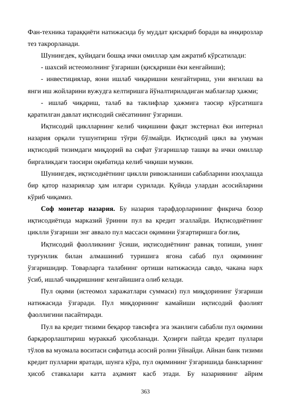 Фан-техника тараққиёти натижасида бу муддат қисқариб боради ва инқирозлар
тез такрорланади.
Шунингдек, қуйидаги бошқа ички омиллар ҳам ажратиб кўрсатилади:
- шахсий истеoмолнинг ўзгариши (қисқариши ёки кенгайиши); 
- инвестициялар, яoни ишлаб чиқаришни кенгайтириш, уни янгилаш ва
янги иш жойларини вужудга келтиришга йўналтириладиган маблағлар ҳажми; 
-  ишлаб  чиқариш,  талаб  ва  таклифлар  ҳажмига  таoсир  кўрсатишга
қаратилган давлат иқтисодий сиёсатининг ўзгариши.
Иқтисодий циклларнинг келиб чиқишини фақат экстернал ёки интернал
назария  орқали  тушунтириш  тўғри  бўлмайди.  Иқтисодий  цикл  ва  умуман
иқтисодий тизимдаги миқдорий ва сифат ўзгаришлар ташқи ва ички омиллар
биргаликдаги таoсири оқибатида келиб чиқиши мумкин. 
Шунингдек, иқтисодиётнинг циклли ривожланиши сабабларини изоҳлашда
бир қатор  назариялар  ҳам  илгари  сурилади.  Қуйида  улардан  асосийларини
кўриб чиқамиз.
Соф  монетар  назария. Бу  назария  тарафдорларининг  фикрича  бозор
иқтисодиётида  марказий  ўринни  пул  ва  кредит  эгаллайди.  Иқтисодиётнинг
циклли ўзгариши энг аввало пул массаси оқимини ўзгартиришга боғлиқ.
Иқтисодий фаолликнинг ўсиши, иқтисодиётнинг  равнақ топиши, унинг
турғунлик  билан  алмашиниб  туришига  ягона  сабаб  пул  оқимининг
ўзгаришидир. Товарларга талабнинг ортиши натижасида савдо, чакана нарх
ўсиб, ишлаб чиқаришнинг кенгайишига олиб келади.
Пул оқими (истеoмол харажатлари суммаси) пул миқдорининг ўзгариши
натижасида  ўзгаради.  Пул  миқдорининг  камайиши  иқтисодий  фаолият
фаоллигини пасайтиради.
Пул ва кредит тизими беқарор тавсифга эга эканлиги сабабли пул оқимини
барқарорлаштириш  мураккаб  ҳисобланади.  Ҳозирги  пайтда  кредит  пуллари
тўлов ва муомала воситаси сифатида асосий ролни ўйнайди. Айнан банк тизими
кредит пулларни яратади, шунга кўра, пул оқимининг ўзгаришида банкларнинг
ҳисоб  ставкалари  катта  аҳамият  касб  этади.  Бу  назариянинг  айрим
363
