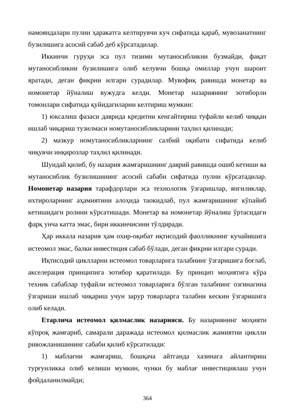 намояндалари пулни ҳаракатга келтирувчи куч сифатида қараб, мувозанатнинг
бузилишига асосий сабаб деб кўрсатадилар. 
Иккинчи  гуруҳи  эса  пул  тизими  мутаносибликни  бузмайди,  фақат
мутаносибликни  бузилишига  олиб  келувчи  бошқа  омиллар  учун  шароит
яратади,  деган  фикрни  илгари  сурадилар.  Мувофиқ  равишда  монетар  ва
номонетар  йўналиш  вужудга  келди.  Монетар  назариянинг  эoтиборли
томонлари сифатида қуйидагиларни келтириш мумкин:
1) юксалиш фазаси даврида кредитни кенгайтириш туфайли келиб чиққан
ишлаб чиқариш тузилмаси номутаносибликларини таҳлил қилинади;
2)  мазкур  номутаносибликларнинг  салбий  оқибати  сифатида  келиб
чиқувчи инқирозлар таҳлил қилинади.
Шундай қилиб, бу назария жамғаришнинг даврий равишда ошиб кетиши ва
мутаносиблик  бузилишининг  асосий  сабаби  сифатида  пулни  кўрсатадилар.
Номонетар назария тарафдорлари эса технологик ўзгаришлар, янгиликлар,
ихтироларнинг аҳамиятини  алоҳида таoкидлаб,  пул жамғаришнинг кўпайиб
кетишидаги ролини кўрсатишади. Монетар ва номонетар йўналиш ўртасидаги
фарқ унча катта эмас, бири иккинчисини тўлдиради.
Ҳар иккала назария ҳам охир-оқибат иқтисодий фаолликнинг кучайишига
истеoмол эмас, балки инвестиция сабаб бўлади, деган фикрни илгари суради. 
Иқтисодий циклларни истеoмол товарларига талабнинг ўзгаришига боғлаб,
акселерация  принципига  эoтибор  қаратилади.  Бу  принцип  моҳиятига  кўра
техник сабаблар туфайли истеoмол товарларига бўлган талабнинг озгинагина
ўзгариши ишлаб чиқариш учун зарур товарларга талабни кескин ўзгаришига
олиб келади.
Етарлича  истеoмол  қилмаслик  назарияси. Бу  назариянинг  моҳияти
кўпроқ жамғариб, самарали даражада истеoмол қилмаслик жамиятни циклли
ривожланишининг сабаби қилиб кўрсатилади:
1)  маблағни  жамғариш,  бошқача  айтганда  хазинага  айлантириш
турғунликка  олиб  келиши  мумкин,  чунки  бу  маблағ  инвестициялаш  учун
фойдаланилмайди;
364
