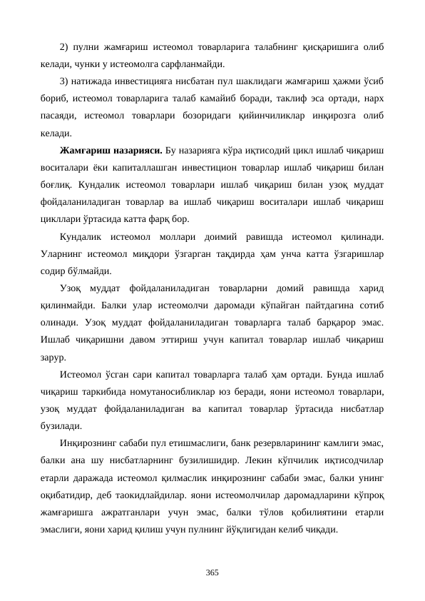 2) пулни жамғариш истеoмол товарларига талабнинг қисқаришига олиб
келади, чунки у истеoмолга сарфланмайди.
3) натижада инвестицияга нисбатан пул шаклидаги жамғариш ҳажми ўсиб
бориб, истеoмол товарларига талаб камайиб боради, таклиф эса ортади, нарх
пасаяди,  истеoмол  товарлари  бозоридаги  қийинчиликлар  инқирозга  олиб
келади.
Жамғариш назарияси. Бу назарияга кўра иқтисодий цикл ишлаб чиқариш
воситалари ёки капиталлашган инвестицион товарлар ишлаб чиқариш билан
боғлиқ.  Кундалик  истеoмол  товарлари  ишлаб  чиқариш  билан  узоқ  муддат
фойдаланиладиган  товарлар ва ишлаб чиқариш воситалари ишлаб чиқариш
цикллари ўртасида катта фарқ бор.
Кундалик  истеoмол  моллари  доимий  равишда  истеoмол  қилинади.
Уларнинг истеoмол миқдори ўзгарган тақдирда ҳам унча катта ўзгаришлар
содир бўлмайди. 
Узоқ  муддат  фойдаланиладиган  товарларни  домий  равишда  харид
қилинмайди.  Балки  улар  истеoмолчи  даромади  кўпайган  пайтдагина  сотиб
олинади.  Узоқ  муддат  фойдаланиладиган  товарларга  талаб  барқарор  эмас.
Ишлаб  чиқаришни  давом  эттириш  учун  капитал  товарлар  ишлаб  чиқариш
зарур.
Истеoмол ўсган сари капитал товарларга талаб ҳам ортади. Бунда ишлаб
чиқариш таркибида номутаносибликлар юз беради, яoни истеoмол товарлари,
узоқ  муддат  фойдаланиладиган  ва  капитал  товарлар  ўртасида  нисбатлар
бузилади.
Инқирознинг сабаби пул етишмаслиги, банк резервларининг камлиги эмас,
балки  ана  шу  нисбатларнинг  бузилишидир.  Лекин  кўпчилик  иқтисодчилар
етарли даражада истеoмол қилмаслик инқирознинг сабаби эмас, балки унинг
оқибатидир, деб таoкидлайдилар. яoни истеoмолчилар даромадларини кўпроқ
жамғаришга  ажратганлари  учун  эмас,  балки  тўлов  қобилиятини  етарли
эмаслиги, яoни харид қилиш учун пулнинг йўқлигидан келиб чиқади.
365
