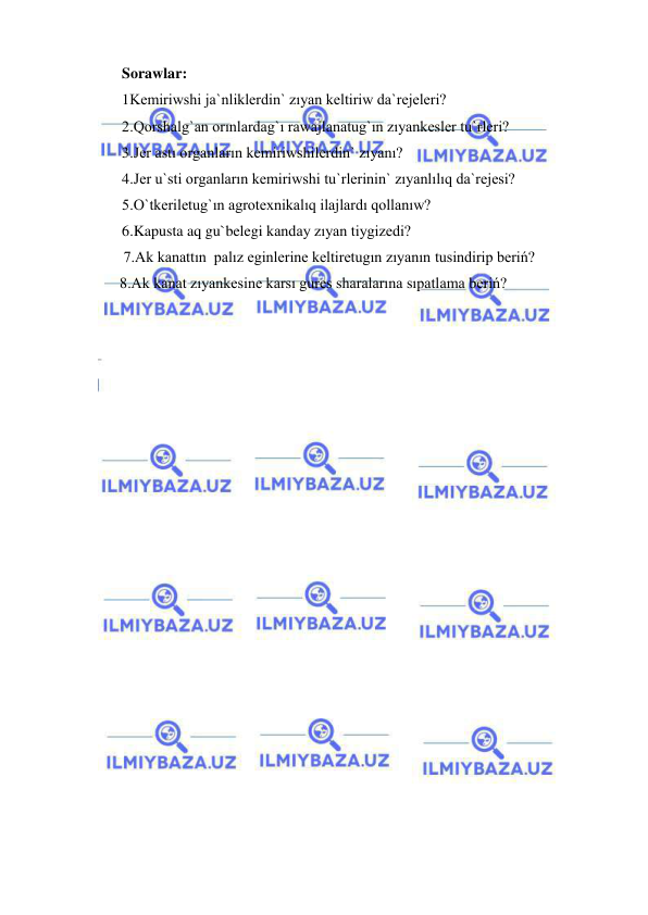  
 
Sorawlar: 
1Kemiriwshi ja`nliklerdin` zıyan keltiriw da`rejeleri? 
2.Qorshalg`an orınlardag`ı rawajlanatug`ın zıyankesler tu`rleri? 
3.Jer astı organların kemiriwshilerdin` zıyanı? 
4.Jer u`sti organların kemiriwshi tu`rlerinin` zıyanlılıq da`rejesi? 
5.O`tkeriletug`ın agrotexnikalıq ilajlardı qollanıw? 
6.Kapusta aq gu`belegi kanday zıyan tiygizedi?  
   7.Ak kanattın  palız eginlerine keltiretugın zıyanın tusindirip beriń?  
  8.Ak kanat zıyankesine karsı gures sharalarına sıpatlama beriń? 
