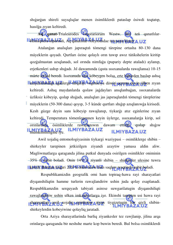  
 
shıǵarǵan shireli suyıqlıqlar menen ósimliklerdi pataslap ósiwdi toqtatıp, 
hasılǵa zıyan keltiredi. 
Aq qanat-Trialeurodes vaporariorum Westw. Bul teń qanatlılar-
Homoptera toparınıń, Aq qanatlılar-Aleyrodidae tuwısına kiredi 
Atalanǵan analıqları japıraqtıń tómengi tárepine ortasha 80-130 dana 
máyeklerin qoyadı. Qurtları ózine qolaylı orın tawıp awız tútikshelerin kiritip 
qozǵalmastan azıqlanadı, sol orında nimfaǵa (pupariy depte ataladı) aylanıp, 
erjetkenleri ushıp shıǵadı. Jıl dawamında (qısta ıssıxanalarda rawajlansa) 10-15 
márte áwlad beredi. Issıxanada sanı kóbeygen bolsa, erte báhárden baslap ashıq 
maydanlardaǵı eginlerge tarqalıp, vegetaciya dáwiri aqırına deyin úlken zıyan 
keltiredi. Ashıq maydanlarda qıslaw jaǵdayları anıqlanbaǵan, ıssıxanalarda 
úzliksiz kóbeyip, qıslap shıǵadı, analıqları jas japıraqlardıń tómengi táreplerine 
máyeklerin (50-300 dana) qoyıp, 3-5 kúnde qurtları shıǵıp azıqlanıwǵa kirisedi. 
Kesh gúzge deyin sanı kóbeyip rawajlanıp, tiykarǵı atız eginlerine zıyan 
keltiredi. Temperatura tómenlegennen keyin úylerge, ıssıxanalarǵa kirip, sol 
orınlardaǵı 
ósimliklerde 
rawajlanıwın 
dawam 
ettirip, 
qıslap 
shıǵıw 
múmkinshiligine iye.  
Awil xojaliq entomologiyasinin tiykargi waziypasi – osimliklerge shibin – 
shirkeyler tarepinen jetkizilgen ziyandi azaytiw yamasa aldin aliw. 
Magliwmatlarga qaraganda jilina putkul dunyada osirilgen osimlikler oniminin 
35% ti nabit boladi. Onin 14% ti ziyanli shibin – shirkeyler ulesine tuwra 
keledi. Bunnan tisqari 20% ti onim tasiw ham saqlaw waqtinda nabit boladi. 
   Respublikamizdin geografik orni ham topiraq-hawa rayi sharayatlari 
diyqanshiliqtin hamme turlerin rawajlandiriw ushin juda qolay esaplanadi. 
Respublikamzdin serquyash tabiyati asirese suwgarilatugin diyqanshiliqti 
rawajlandiriw ushin ulken imkaniyatlarga iye. Ekinshi tarepten usi hawa rayi 
sharayatlari awil xojaliq eginlerine ziyan tiygizetugin har qiyli shibin-
shirkeylerdin kobeyiwine qolayliq jaratadi. 
   Orta Aziya sharayatlarinda barliq ziyankesler tez rawjlanip, jilina arqa 
orinlarga qaraganda bir neshshe marte kop buwin beredi. Bul bolsa osimliklerdi 
