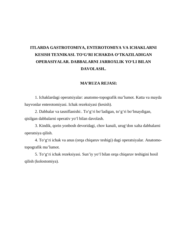 ITLARDA GASTROTOMIYA, ENTEROTOMIYA VA ICHAKLARNI
KESISH TEXNIKASI. TO‘G‘RI ICHAKDA O‘TKAZILADIGAN
OPERASIYALAR. DABBALARNI JARROXLIK YO‘LI BILAN
DAVOLASH..
MA’RUZA REJASI:
1. Ichaklardagi operatsiyalar: anatomo-topografik ma’lumot. Katta va mayda
hayvonlar enterotomiyasi. Ichak rezeksiyasi (kesish).
2. Dabbalar va tasniflanishi:. To‘g‘ri bo‘ladigan, to‘g‘ri bo‘lmaydigan, 
qisilgan dabbalarni operativ yo‘l bilan davolash.
3. Kindik, qorin yonbosh devoridagi, chov kanali, urug‘don xalta dabbalarni 
operatsiya qilish. 
4. To‘g‘ri ichak va anus (orqa chiqaruv teshigi) dagi operatsiyalar. Anatomo-
topografik ma’lumot.
5. To‘g‘ri ichak rezeksiyasi. Sun’iy yo‘l bilan orqa chiqaruv teshigini hosil 
qilish (kolostomiya).
