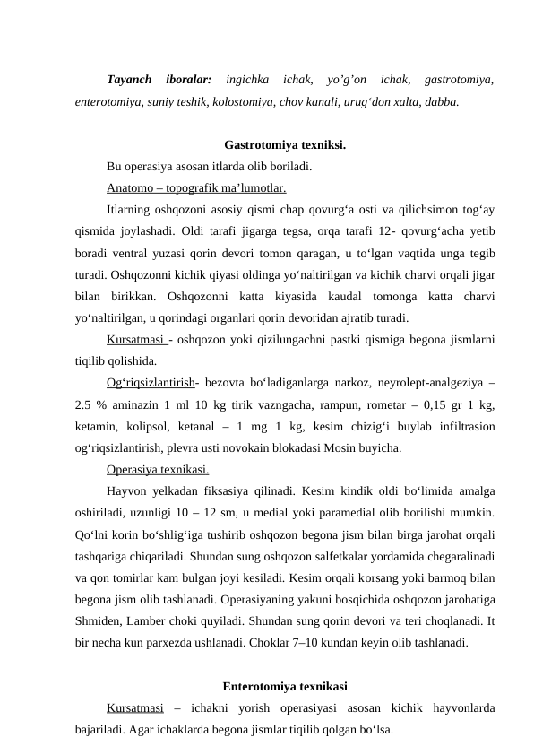Tayanch  iboralar: 
ingichka  ichak,  yo’g’on  ichak,  gastrotomiya,
enterotomiya, suniy teshik, kolostomiya, chov kanali, urug‘don xalta, dabba.
Gastrotomiya texniksi.
Bu operasiya asosan itlarda olib boriladi.
Anatomo – topografik ma’lumotlar.
Itlarning oshqozoni asosiy qismi chap qovurg‘a osti va qilichsimon tog‘ay
qismida joylashadi. Oldi tarafi jigarga tegsa, orqa tarafi 12- qovurg‘acha yetib
boradi ventral yuzasi qorin devori tomon qaragan,  u  to‘lgan vaqtida unga tegib
turadi. Oshqozonni kichik qiyasi oldinga yo‘naltirilgan va kichik charvi orqali jigar
bilan  birikkan. Oshqozonni  katta  kiyasida  kaudal  tomonga  katta  charvi
yo‘naltirilgan, u qorindagi organlari qorin devoridan ajratib turadi.
Kursatmasi - oshqozon yoki qizilungachni pastki qismiga begona jismlarni
tiqilib qolishida.
Og‘riqsizlantirish- bezovta bo‘ladiganlarga narkoz, neyrolept-analgeziya –
2.5 % aminazin 1 ml 10 kg tirik vazngacha, rampun, rometar – 0,15 gr 1 kg,
ketamin,  kolipsol,  ketanal –  1  mg  1  kg,  kesim  chizig‘i  buylab  infiltrasion
og‘riqsizlantirish, plevra usti novokain blokadasi Mosin buyicha.
Operasiya texnikasi
 
 .  
Hayvon yelkadan fiksasiya qilinadi. Kesim kindik oldi bo‘limida amalga
oshiriladi, uzunligi 10 – 12 sm, u medial yoki paramedial olib borilishi mumkin.
Qo‘lni korin bo‘shlig‘iga tushirib oshqozon begona jism bilan birga jarohat orqali
tashqariga chiqariladi. Shundan sung oshqozon salfetkalar yordamida chegaralinadi
va qon tomirlar kam bulgan joyi kesiladi. Kesim orqali korsang yoki barmoq bilan
begona jism olib tashlanadi. Operasiyaning yakuni bosqichida oshqozon jarohatiga
Shmiden, Lamber choki quyiladi. Shundan sung qorin devori va teri choqlanadi. It
bir necha kun parxezda ushlanadi. Choklar 7–10 kundan keyin olib tashlanadi.
Enterotomiya texnikasi
Kursatmasi –  ichakni  yorish  operasiyasi  asosan  kichik  hayvonlarda
bajariladi. Agar ichaklarda begona jismlar tiqilib qolgan bo‘lsa.
