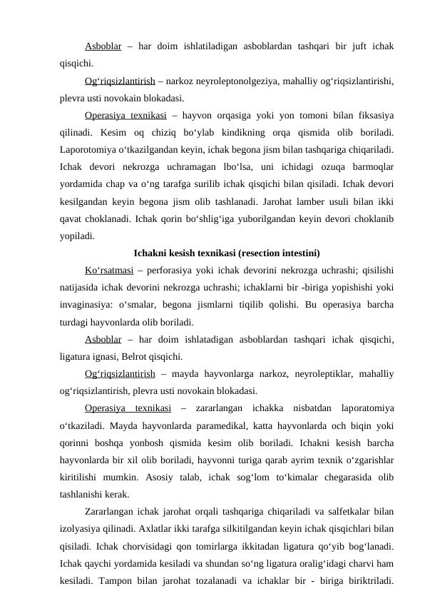 Asboblar –  har  doim  ishlatiladigan  asboblardan  tashqari  bir  juft  ichak
qisqichi.
Og‘riqsizlantirish – narkoz neyroleptonolgeziya, mahalliy og‘riqsizlantirishi,
plevra usti novokain blokadasi.
Operasiya texnikasi – hayvon orqasiga yoki yon tomoni bilan fiksasiya
qilinadi.  Kesim  oq  chiziq  bo‘ylab  kindikning  orqa  qismida  olib  boriladi.
Laporotomiya o‘tkazilgandan keyin, ichak begona jism bilan tashqariga chiqariladi.
Ichak  devori  nekrozga  uchramagan  lbo‘lsa,  uni  ichidagi  ozuqa  barmoqlar
yordamida chap va o‘ng tarafga surilib ichak qisqichi bilan qisiladi. Ichak devori
kesilgandan keyin begona jism olib tashlanadi. Jarohat lamber usuli bilan ikki
qavat choklanadi. Ichak qorin bo‘shlig‘iga yuborilgandan keyin devori choklanib
yopiladi.
Ichakni kesish texnikasi (resection intestini)
Ko‘rsatmasi – perforasiya yoki ichak devorini nekrozga uchrashi; qisilishi
natijasida ichak devorini nekrozga uchrashi; ichaklarni bir -biriga yopishishi yoki
invaginasiya:  o‘smalar,  begona  jismlarni  tiqilib  qolishi.  Bu  operasiya  barcha
turdagi hayvonlarda olib boriladi.
Asboblar –  har  doim  ishlatadigan  asboblardan  tashqari  ichak  qisqichi,
ligatura ignasi, Belrot qisqichi.
Og‘riqsizlantirish –  mayda  hayvonlarga  narkoz,  neyroleptiklar,  mahalliy
og‘riqsizlantirish, plevra usti novokain blokadasi.
Operasiya  texnikasi –  zararlangan  ichakka  nisbatdan  laporatomiya
o‘tkaziladi. Mayda hayvonlarda paramedikal, katta hayvonlarda och biqin yoki
qorinni  boshqa  yonbosh  qismida  kesim  olib  boriladi.  Ichakni  kesish  barcha
hayvonlarda bir xil olib boriladi, hayvonni turiga qarab ayrim texnik o‘zgarishlar
kiritilishi  mumkin.  Asosiy  talab,  ichak  sog‘lom  to‘kimalar  chegarasida  olib
tashlanishi kerak.
Zararlangan ichak jarohat orqali tashqariga chiqariladi va salfetkalar bilan
izolyasiya qilinadi. Axlatlar ikki tarafga silkitilgandan keyin ichak qisqichlari bilan
qisiladi. Ichak chorvisidagi qon tomirlarga ikkitadan ligatura qo‘yib bog‘lanadi.
Ichak qaychi yordamida kesiladi va shundan so‘ng ligatura oralig‘idagi charvi ham
kesiladi. Tampon bilan jarohat  tozalanadi  va ichaklar  bir  - biriga biriktriladi.
