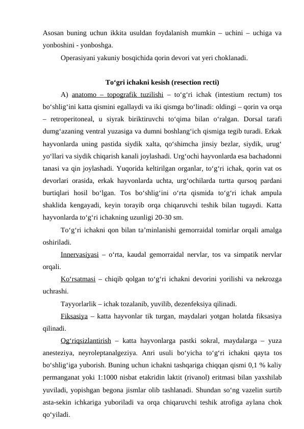 Asosan buning uchun ikkita usuldan foydalanish mumkin – uchini – uchiga va
yonboshini - yonboshga.
Operasiyani yakuniy bosqichida qorin devori vat yeri choklanadi.
To‘gri ichakni kesish (resection recti)
A)  anatomo – topografik tuzilishi – to‘g‘ri ichak (intestium rectum) tos
bo‘shlig‘ini katta qismini egallaydi va iki qismga bo‘linadi: oldingi – qorin va orqa
–  retroperitoneal,  u  siyrak  biriktiruvchi  to‘qima  bilan  o‘ralgan.  Dorsal  tarafi
dumg‘azaning ventral yuzasiga va dumni boshlang‘ich qismiga tegib turadi. Erkak
hayvonlarda uning pastida siydik xalta, qo‘shimcha jinsiy bezlar, siydik, urug‘
yo‘llari va siydik chiqarish kanali joylashadi. Urg‘ochi hayvonlarda esa bachadonni
tanasi va qin joylashadi. Yuqorida keltirilgan organlar, to‘g‘ri ichak, qorin vat os
devorlari orasida, erkak hayvonlarda uchta, urg‘ochilarda turtta qursoq pardani
burtiqlari  hosil  bo‘lgan.  Tos  bo‘shlig‘ini  o‘rta  qismida  to‘g‘ri  ichak  ampula
shaklida kengayadi, keyin torayib orqa chiqaruvchi teshik bilan tugaydi. Katta
hayvonlarda to‘g‘ri ichakning uzunligi 20-30 sm.
To‘g‘ri ichakni qon bilan ta’minlanishi gemorraidal tomirlar orqali amalga
oshiriladi.
Innervasiyasi – o‘rta, kaudal gemorraidal nervlar, tos va simpatik nervlar
orqali.
Ko‘rsatmasi – chiqib qolgan to‘g‘ri ichakni devorini yorilishi va nekrozga
uchrashi.
Tayyorlarlik – ichak tozalanib, yuvilib, dezenfeksiya qilinadi.
Fiksasiya – katta hayvonlar tik turgan, maydalari yotgan holatda fiksasiya
qilinadi.
Og‘riqsizlantirish – katta hayvonlarga pastki  sokral,  maydalarga – yuza
anesteziya,  neyroleptanalgeziya.  Anri  usuli  bo‘yicha  to‘g‘ri  ichakni  qayta  tos
bo‘shlig‘iga yuborish. Buning uchun ichakni tashqariga chiqqan qismi 0,1 % kaliy
permanganat yoki 1:1000 nisbat etakridin laktit (rivanol) eritmasi bilan yaxshilab
yuviladi, yopishgan begona jismlar olib tashlanadi. Shundan so‘ng vazelin surtib
asta-sekin ichkariga yuboriladi va orqa chiqaruvchi teshik atrofiga aylana chok
qo‘yiladi.
