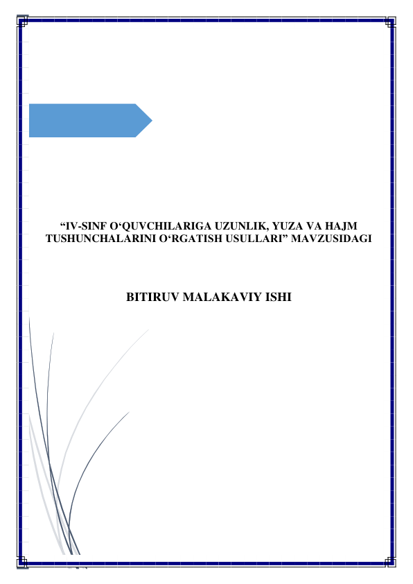  
 
 
 
 
 
 
 
 
 
 
 
 
 
 
 
 
 
“IV-SINF O‘QUVCHILARIGA UZUNLIK, YUZA VA HAJM 
TUSHUNCHALARINI O‘RGATISH USULLARI” MAVZUSIDAGI 
 
 
 
 
BITIRUV MALAKAVIY ISHI 
 
 
