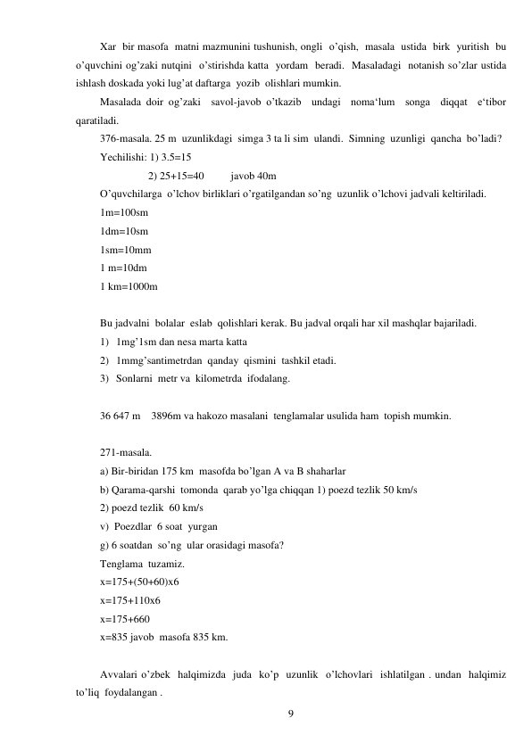  
9 
Xar  bir masofa  matni mazmunini tushunish, ongli  o’qish,  masala  ustida  birk  yuritish  bu 
o’quvchini og’zaki nutqini  o’stirishda katta  yordam  beradi.  Masaladagi  notanish so’zlar ustida  
ishlash doskada yoki lug’at daftarga  yozib  olishlari mumkin. 
Masalada doir og’zaki  savol-javob o’tkazib  undagi  noma‘lum  songa  diqqat  e‘tibor  
qaratiladi. 
376-masala. 25 m  uzunlikdagi  simga 3 ta li sim  ulandi.  Simning  uzunligi  qancha  bo’ladi? 
Yechilishi: 1) 3.5=15 
                  2) 25+15=40          javob 40m 
O’quvchilarga  o’lchov birliklari o’rgatilgandan so’ng  uzunlik o’lchovi jadvali keltiriladi. 
1m=100sm 
1dm=10sm 
1sm=10mm 
1 m=10dm 
1 km=1000m 
 
Bu jadvalni  bolalar  eslab  qolishlari kerak. Bu jadval orqali har xil mashqlar bajariladi. 
1) 1mg’1sm dan nesa marta katta 
2) 1mmg’santimetrdan  qanday  qismini  tashkil etadi. 
3) Sonlarni  metr va  kilometrda  ifodalang. 
 
36 647 m    3896m va hakozo masalani  tenglamalar usulida ham  topish mumkin. 
 
271-masala. 
a) Bir-biridan 175 km  masofda bo’lgan A va B shaharlar 
b) Qarama-qarshi  tomonda  qarab yo’lga chiqqan 1) poezd tezlik 50 km/s  
2) poezd tezlik  60 km/s 
v)  Poezdlar  6 soat  yurgan 
g) 6 soatdan  so’ng  ular orasidagi masofa? 
Tenglama  tuzamiz. 
x=175+(50+60)x6 
x=175+110x6 
x=175+660 
x=835 javob  masofa 835 km. 
 
Avvalari o’zbek  halqimizda  juda  ko’p  uzunlik  o’lchovlari  ishlatilgan . undan  halqimiz  
to’liq  foydalangan . 
