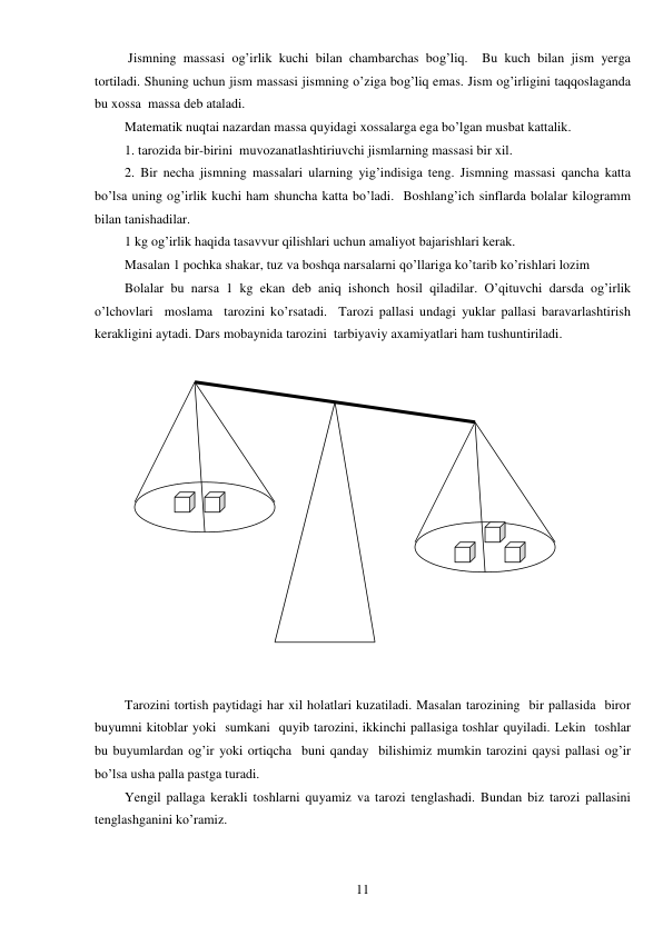  
11 
 Jismning massasi og’irlik kuchi bilan chambarchas bog’liq.  Bu kuch bilan jism yerga 
tortiladi. Shuning uchun jism massasi jismning o’ziga bog’liq emas. Jism og’irligini taqqoslaganda 
bu xossa  massa deb ataladi. 
Matematik nuqtai nazardan massa quyidagi xossalarga ega bo’lgan musbat kattalik.  
1. tarozida bir-birini  muvozanatlashtiriuvchi jismlarning massasi bir xil. 
2. Bir necha jismning massalari ularning yig’indisiga teng. Jismning massasi qancha katta 
bo’lsa uning og’irlik kuchi ham shuncha katta bo’ladi.  Boshlang’ich sinflarda bolalar kilogramm 
bilan tanishadilar. 
1 kg og’irlik haqida tasavvur qilishlari uchun amaliyot bajarishlari kerak.  
Masalan 1 pochka shakar, tuz va boshqa narsalarni qo’llariga ko’tarib ko’rishlari lozim 
Bolalar bu narsa 1 kg ekan deb aniq ishonch hosil qiladilar. O’qituvchi darsda og’irlik 
o’lchovlari  moslama  tarozini ko’rsatadi.  Tarozi pallasi undagi yuklar pallasi baravarlashtirish 
kerakligini aytadi. Dars mobaynida tarozini  tarbiyaviy axamiyatlari ham tushuntiriladi. 
 
 
 
 
Tarozini tortish paytidagi har xil holatlari kuzatiladi. Masalan tarozining  bir pallasida  biror 
buyumni kitoblar yoki  sumkani  quyib tarozini, ikkinchi pallasiga toshlar quyiladi. Lekin  toshlar  
bu buyumlardan og’ir yoki ortiqcha  buni qanday  bilishimiz mumkin tarozini qaysi pallasi og’ir 
bo’lsa usha palla pastga turadi. 
Yengil pallaga kerakli toshlarni quyamiz va tarozi tenglashadi. Bundan biz tarozi pallasini 
tenglashganini ko’ramiz. 
