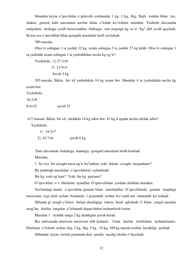  
12 
Shundan keyin o’quvchilar o’qituvchi yordamida 1 kg, 2 kg, 3kg, 5kgli  toshlar bilan  tuz, 
shakar, guruch kabi narsalarni navbat bilan o’lchab ko’rishlari mumkin. Toshtish davomida 
natijalarni  doskaga yozib ketaveradilar. Daftarga  son orqasiga kg so’zi “kg” deb yozib quyiladi. 
Keyin esa o’quvchilar bilan qiziqarli masalalar tuzib yechiladi. 
380-masala.  
Olxo’ri solingan 1 ta yashik 12 kg, uzum solingan 3 ta yashik 27 kg keldi. Olxo’ri solingan 1 
ta yashshik uzum solingan 1 ta yashshikdan necha kg og’ir? 
Yechilishi : 1) 27:3=9 
                  2)  12-9=3 
                   Javob 3 kg 
393-masala. Ikkita  bir xil yashshikda 16 kg uzum bor. Shunday 4 ta yashshikda necha kg 
uzum bor. 
Yechilishi: 
16:2=8 
8.4=32                      javob 32 
 
 417-masala. Ikkita  bir xil  chelakda 14 kg sabzi bor. 42 kg li qopda necha chelak sabzi? 
     Yechilishi: 
1) 14:2=7 
            2)  42:7=6                  javob 6 kg 
 
 Dars davomida  bolalarga  mantiqiy  qiziqarli masalalar berib boriladi 
Masalan. 
1. Xo’roz  bir oyoqda tursa og’ir bo’ladimi, yoki  ikkala  oyoqda  turgandami? 
Bu jumboqli masalalar  o’quvchilarni  uylantiradi. 
Bir kg  tosh og’irmi?  Yoki  bir kg  paxtami? 
O’quvchilar  o’z  fikrlarini  aytadilar. O’qituvchidan  yordam olishlari mumkin. 
Navbatdagi dasda  o’quvchilar gramm bilan  tanishadilar. O’quvchilarda  gramm  haqidagi  
tassavurni  uyg’otish  uchun  bolalarda  1 grammlik  toshni  ko’rsatib uni  chamalab  ko’rishadi. 
SHunda gr yengil o’lchov  birligi ekanligiga  ishora  hosil  qilishadi. U bilan  yengil narsalar 
urug’lar,  dorilar  tangalar  o’lchanadi degan birkni tushuntirish lozim. 
Masalan 1   tiyinlik tanga 2 kg ekanligini aytish kerak. 
Biz sinfxonada dorixona tarozisini olib kelamiz.  Unda  dorilar  tortilishini  tushuntiramiz. 
Dorilarni  o’lchash  uchun 1kg, 2 kg, 3kg, 5 kg,  10 kg, 100 kg mayda toshlar  kerakligi  aytiladi. 
SHundan  keyin  tortish grammda doir  amaliy  mashg’ulotlar o’tkaziladi. 
 
