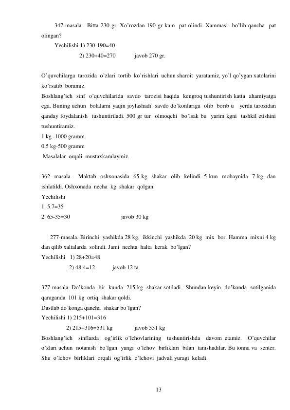  
13 
347-masala.  Bitta 230 gr. Xo’rozdan 190 gr kam  pat olindi. Xammasi  bo’lib qancha  pat  
olingan? 
Yechilishi 1) 230-190=40 
                 2) 230+40=270             javob 270 gr. 
 
O’quvchilarga  tarozida  o’zlari  tortib  ko’rishlari  uchun sharoit  yaratamiz, yo’l qo’ygan xatolarini  
ko’rsatib  boramiz. 
Boshlang’ich  sinf  o’quvchilarida  savdo  tarozisi haqida  kengroq tushuntirish katta  ahamiyatga 
ega. Buning uchun  bolalarni yaqin joylashadi  savdo do’konlariga  olib  borib u   yerda tarozidan  
qanday foydalanish  tushuntiriladi. 500 gr tur  olmoqchi  bo’lsak bu  yarim kgni  tashkil etishini  
tushuntiramiz. 
1 kg -1000 gramm 
0,5 kg-500 gramm 
 Masalalar  orqali  mustaxkamlaymiz. 
 
362- masala.   Maktab  oshxonasida  65 kg  shakar  olib  kelindi. 5 kun  mobaynida  7 kg  dan  
ishlatildi. Oshxonada  necha  kg  shakar  qolgan 
Yechilishi   
1. 5.7=35 
2. 65-35=30                                   javob 30 kg 
 
      277-masala. Birinchi  yashikda 28 kg,  ikkinchi  yashikda  20 kg  mix  bor. Hamma  mixni 4 kg 
dan qilib xaltalarda  solindi. Jami  nechta  halta  kerak  bo’lgan? 
Yechilishi   1) 28+20=48 
                   2) 48:4=12            javob 12 ta. 
 
377-masala. Do’konda  bir  kunda  215 kg  shakar sotiladi.  Shundan keyin  do’konda  sotilganida  
qaraganda  101 kg  ortiq  shakar qoldi. 
Dastlab do’konga qancha  shakar bo’lgan? 
Yechilishi 1) 215+101=316 
                 2) 215+316=531 kg               javob 531 kg 
Boshlang’ich  sinflarda  og’irlik o’lchovlarining  tushuntirishda  davom etamiz.  O’quvchilar  
o’zlari uchun  notanish  bo’lgan  yangi  o’lchov  birliklari  bilan  tanishadilar. Bu tonna va  senter. 
Shu  o’lchov  birliklari  orqali  og’irlik  o’lchovi  jadvali yuragi  keladi. 
 
