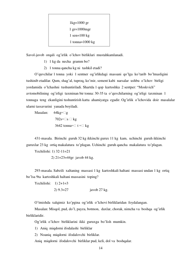  
14 
    
1kg=1000 gr 
  1 gr=1000mgr 
 1 sen=100 kg 
       1 tonna=1000 kg 
        
Savol-javob  orqali  og’irlik  o’lchov birliklari  mustahkamlanadi. 
1) 1 kg da  necha  gramm bo? 
2) 1 tonna qancha kg ni  tashkil etadi? 
O’quvchilar 1 tonna  yoki  1 sentner  og’irlikdagi  massani  qo’lga  ko’tarib  bo’lmasligini  
tushinib etadilar. Qum, shag’al, tuproq, ko’mir, sement kabi  narsalar  ushbu  o’lchov  birligi 
yordamida  o’lchashni  tushuntiriladi. Shartda 1 qop  kartoshka  2 sentper: “Moskvich” 
avtomobilining  og’irligi  taxminan bir tonna: 30-35 ta  o’quvchilarning  og’irligi  taxminan  1 
tonnaga  teng  ekanligini tushuntirish katta  ahamiyatga  egadir. Og’irlik  o’lchovida  doir  masalalar  
ularni tassavurini  yanada boyiladi. 
Masalan:      64kg=⁭g 
                      702s=⁭s ⁭ kg 
                      3642 tonna=⁭ t =⁭ kg 
 
431-masala.  Birinchi  guruh 32 kg ikkinchi gurux 11 kg  kam,  uchinchi  guruh ikkinchi  
guruxlar 23 kg  ortiq makalatura  to’plagan. Uchinchi  guruh qancha  makalatura  to’plagan. 
Yechilishi: 1) 32-11=21 
                  2) 21+23=44gr  javob 44 kg. 
 
293-masala. Sabzili  xaltaning  massasi 1 kg  kartoshkali haltani  massasi undan 1 kg  ortiq 
bo’lsa 9ta  kartoshkali haltani massasini  toping? 
Yechilishi:    1) 2+1=3 
                     2) 9.3=27                       javob 27 kg. 
 
O’tmishda  xalqimiz  ko’pgina  og’irlik  o’lchovi birliklaridan  foydalangan. 
Masalan: Misqol, pud, do’l, payza, botmon,  daxlar, chorak, nimcha va  boshqa  og’irlik  
birliklaridir. 
Og’irlik  o’lchov  birliklarini  ikki  guruxga  bo’lish  mumkin. 
1) Aniq  miqdorni ifodalashi  birliklar 
2) Noaniq  miqdorni  ifodalovchi  birliklar. 
Aniq  miqdorni  ifodalovchi  birliklar pud, keli, dol va  boshqalar. 
