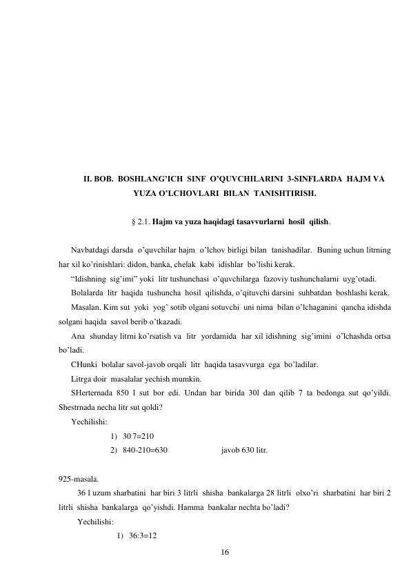  
16 
 
 
 
 
 
 
 
 
 
 
II. BOB.  BOSHLANG’ICH  SINF  O’QUVCHILARINI  3-SINFLARDA  HAJM VA  
YUZA O’LCHOVLARI  BILAN  TANISHTIRISH. 
 
§ 2.1. Hajm va yuza haqidagi tasavvurlarni  hosil  qilish. 
 
Navbatdagi darsda  o’quvchilar hajm  o’lchov birligi bilan  tanishadilar.  Buning uchun litrning 
har xil ko’rinishlari: didon, banka, chelak  kabi  idishlar  bo’lishi kerak. 
“Idishning  sig’imi” yoki  litr tushunchasi  o’quvchilarga  fazoviy tushunchalarni  uyg’otadi. 
Bolalarda  litr  haqida  tushuncha  hosil  qilishda, o’qituvchi darsini  suhbatdan  boshlashi kerak. 
Masalan. Kim sut  yoki  yog’ sotib olgani sotuvchi  uni nima  bilan o’lchaganini  qancha idishda  
solgani haqida  savol berib o’tkazadi. 
Ana  shunday litrni ko’rsatish va  litr  yordamida  har xil idishning  sig’imini  o’lchashda ortsa 
bo’ladi. 
CHunki  bolalar savol-javob orqali  litr  haqida tasavvurga  ega  bo’ladilar. 
Litrga doir  masalalar yechish mumkin. 
SHerternada 850 l sut bor edi. Undan har birida 30l dan qilib 7 ta bedonga sut qo’yildi. 
Shestrnada necha litr sut qoldi? 
Yechilishi: 
1) 30.7=210 
2) 840-210=630                          javob 630 litr. 
 
925-masala. 
36 l uzum sharbatini  har biri 3 litrli  shisha  bankalarga 28 litrli  olxo’ri  sharbatini  har biri 2 
litrli  shisha  bankalarga  qo’yishdi. Hamma  bankalar nechta bo’ladi? 
Yechilishi: 
1) 36:3=12 
