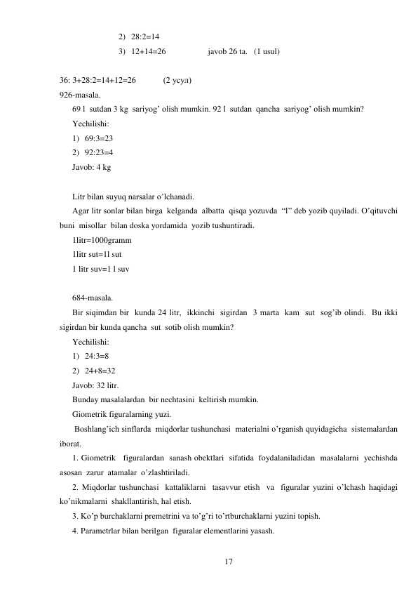  
17 
2) 28:2=14 
3) 12+14=26                    javob 26 ta.   (1 usul) 
 
36: 3+28:2=14+12=26             (2 усул) 
926-masala. 
69 l  sutdan 3 kg  sariyog’ olish mumkin. 92 l  sutdan  qancha  sariyog’ olish mumkin? 
Yechilishi: 
1) 69:3=23 
2) 92:23=4 
Javob: 4 kg 
 
Litr bilan suyuq narsalar o’lchanadi. 
Agar litr sonlar bilan birga  kelganda  albatta  qisqa yozuvda  “l” deb yozib quyiladi. O’qituvchi  
buni  misollar  bilan doska yordamida  yozib tushuntiradi.  
1litr=1000gramm 
1litr sut=1l sut 
1 litr suv=1 l suv 
 
684-masala. 
Bir siqimdan bir  kunda 24 litr,  ikkinchi  sigirdan  3 marta  kam  sut  sog’ib olindi.  Bu ikki  
sigirdan bir kunda qancha  sut  sotib olish mumkin? 
Yechilishi: 
1) 24:3=8 
2) 24+8=32 
Javob: 32 litr. 
Bunday masalalardan  bir nechtasini  keltirish mumkin. 
Giometrik figuralarning yuzi. 
 Boshlang’ich sinflarda  miqdorlar tushunchasi  materialni o’rganish quyidagicha  sistemalardan 
iborat. 
1. Giometrik   figuralardan  sanash obektlari  sifatida  foydalaniladidan  masalalarni  yechishda  
asosan  zarur  atamalar  o’zlashtiriladi. 
2. Miqdorlar tushunchasi  kattaliklarni  tasavvur etish  va  figuralar yuzini o’lchash haqidagi 
ko’nikmalarni  shakllantirish, hal etish. 
3. Ko’p burchaklarni premetrini va to’g’ri to’rtburchaklarni yuzini topish. 
4. Parametrlar bilan berilgan  figuralar elementlarini yasash. 
