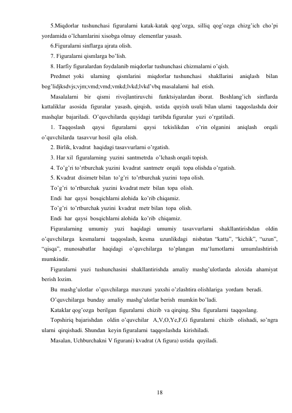  
18 
5.Miqdorlar tushunchasi figuralarni katak-katak qog’ozga, silliq qog’ozga chizg’ich cho’pi  
yordamida o’lchamlarini xisobga olmay  elementlar yasash. 
6.Figuralarni sinflarga ajrata olish. 
7. Figuralarni qismlarga bo’lish. 
 
8. Harfiy figuralardan foydalanib miqdorlar tushunchasi chizmalarni o’qish. 
Predmet yoki  ularning  qismlarini  miqdorlar tushunchasi  shakllarini  aniqlash  bilan  
bog’lidjksdvjs;vjm;vmd;vmd;vmkd;lvkd;lvkd’vbq masalalarni  hal  etish. 
Masalalarni  bir  qismi  rivojlantiruvchi  funktsiyalardan iborat.  Boshlang’ich  sinflarda  
kattaliklar  asosida  figuralar  yasash, qirqish,  ustida  quyish usuli bilan ularni  taqqoslashda doir  
mashqlar  bajariladi.  O’quvchilarda  quyidagi  tartibda figuralar  yuzi  o’rgatiladi. 
1. Taqqoslash  qaysi  figuralarni  qaysi  tekislikdan  o’rin olganini  aniqlash  orqali 
o’quvchilarda  tasavvur hosil  qila  olish. 
2. Birlik, kvadrat  haqidagi tasavvurlarni o’rgatish. 
3. Har xil  figuralarning  yuzini  santmetrda  o’lchash orqali topish. 
4. To’g’ri to’rtburchak yuzini  kvadrat  santmetr  orqali  topa olishda o’rgatish. 
5. Kvadrat  disimetr bilan  to’g’ri  to’rtburchak yuzini  topa olish. 
To’g’ri  to’rtburchak  yuzini  kvadrat metr  bilan  topa  olish. 
Endi  har  qaysi  bosqichlarni alohida  ko’rib chiqamiz. 
To’g’ri  to’rtburchak yuzini  kvadrat  metr bilan  topa  olish. 
Endi  har  qaysi  bosqichlarni alohida  ko’rib  chiqamiz. 
Figuralarning  umumiy  yuzi  haqidagi  umumiy  tasavvurlarni  shakllantirishdan  oldin 
o’quvchilarga  kesmalarni  taqqoslash, kesma  uzunlikdagi  nisbatan “katta”, “kichik”, “uzun”, 
“qisqa”, munosabatlar  haqidagi  o’quvchilarga  to’plangan  ma‘lumotlarni  umumlashtirish  
mumkindir. 
Figuralarni  yuzi  tushunchasini  shakllantirishda  amaliy  mashg’ulotlarda  aloxida  ahamiyat  
berish lozim. 
Bu  mashg’ulotlar  o’quvchilarga  mavzuni  yaxshi o’zlashtira olishlariga  yordam  beradi. 
O’quvchilarga  bunday  amaliy  mashg’ulotlar berish  mumkin bo’ladi. 
Kataklar qog’ozga  berilgan  figuralarni  chizib  va qirqing. Shu  figuralarni  taqqoslang. 
Topshiriq bajarishdan  oldin o’quvchilar  A,V,O,Ye,F,G figuralarni  chizib  olishadi, so’ngra 
ularni  qirqishadi. Shundan  keyin figuralarni  taqqoslashda  kirishiladi. 
Masalan, Uchburchakni V figurani) kvadrat (A figura) ustida  quyiladi. 
 
