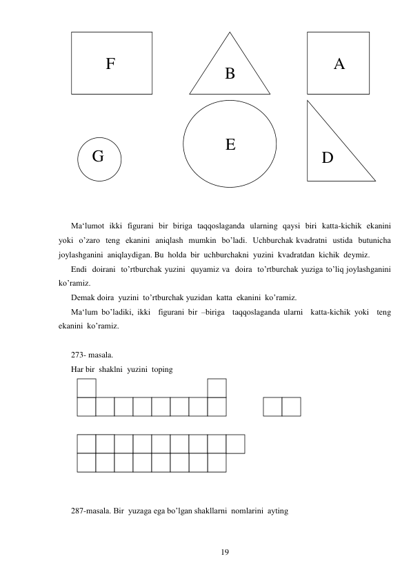 
19 
 
 
 
Ma‘lumot  ikki  figurani  bir  biriga  taqqoslaganda  ularning  qaysi  biri  katta-kichik  ekanini  
yoki  o’zaro  teng  ekanini  aniqlash  mumkin  bo’ladi.  Uchburchak kvadratni  ustida  butunicha  
joylashganini  aniqlaydigan. Bu  holda  bir  uchburchakni  yuzini  kvadratdan  kichik  deymiz. 
Endi  doirani  to’rtburchak yuzini  quyamiz va  doira  to’rtburchak yuziga to’liq joylashganini  
ko’ramiz. 
Demak doira  yuzini  to’rtburchak yuzidan  katta  ekanini  ko’ramiz. 
Ma‘lum bo’ladiki, ikki  figurani bir –biriga  taqqoslaganda ularni  katta-kichik yoki  teng  
ekanini  ko’ramiz. 
 
273- masala. 
Har bir  shaklni  yuzini  toping 
 
 
 
287-masala. Bir  yuzaga ega bo’lgan shakllarni  nomlarini  ayting 
         
       F 
 
     A 
   B 
 G 
 
      E 
 D 
